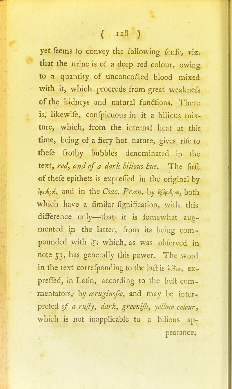 ( ) yetfeems to convey the following fciife, viz. that the urine is of a deep red colour, owing to a quantity of unconcodled blood mixed with it, which proceeds from great weaknefs of the kidneys and natural functions. There is, likewife, confpicuous in it a bilious mix- ture, which, from the internal heat at this time, being of a fiery hot nature, gives rife to thefe frothy bubbles denominated in the text, red, and of a dark bilious hue. The firfl of thefe epithets is exprefled in the original by Ip£u9p«, and in the Coac. Preen, by E^^puSpov, both which have a fimilar fignification, with this difference only—that it is fomewhat aug- mented ijn the latter, from its being com- pounded v^^ith which, as was obferved in note 53, has generally this power. The word in the text correfponding to the laft is iV^sa, ex- prelTed, in Latin, according to the beft com- mentators, by cerugifiofcCy and may be inter- preted of a rujly^ dark, greeniJJj, ycUow colour, which is not inapplicable to a bilious ap- pearance*