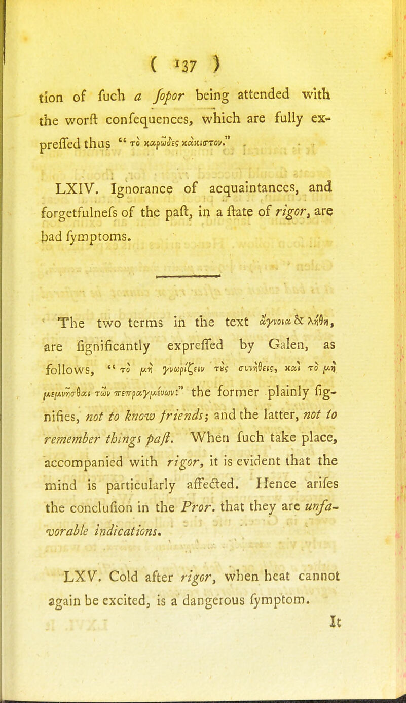 tion of fuch a fopor being attended with the worft confequences, which are fully ex- preffed thus  to napwi^E? Jtajuo-Tov. . LXIV. Ignorance of acquaintances, and forgetfulnefs of th? paft, in a ftate of rigor^ are ^jad fymptonis. Tlie two terms in the text ayvoixhxnk, are fignificantly exprefled by Galen, as follows, *' TO [/.n yvu/il^iiv t«? cw-iSeKj >£at TO /A^ the former plainly fig- nifies, not to know friends\ and the latter, not to remember things paft. When fuch take place, accompanied with rigor^ it is evident that the mind is particularly afFeded. Hence arifes the conclufion in the Pror. that they are unfa^ vorable indications, LXV, Cold after rigor^ when heat cannot again be excitedj is a dangerous fymptom. It