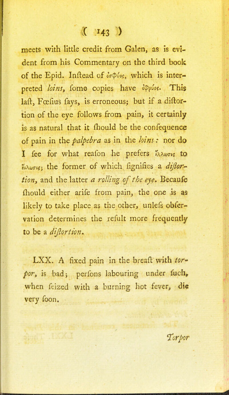 meets with little credit from Galen, as is evi- dent from his Commentary on the third book of the Epid. Inftead of oV(puof, which is inter- preted lotnSf fomo copies have Ifpfvog. This laft, Fcelius fays, is erroneous^ but if a diftor- tion of the eye follows from pain, it certainly is as natural that it fhould be the confequencc of pain in the palpebra as in the loins: nor do I fee for what reafon he prefers 'ixxmiq to the former of which fignifies a diftor^ tion, and the latter a roUiitg of the eye. Becaufe {hould either arife from pain, the one is as likely to take place as the other, unlefs obfer- vation determines the refult more frequently to be a dijlorfion, LXX. A fixed pain in the breafl: with tor* por, is bad; perfons labouring under fuch* when feized with a burning hot fever, d!€ very foon. Torpor