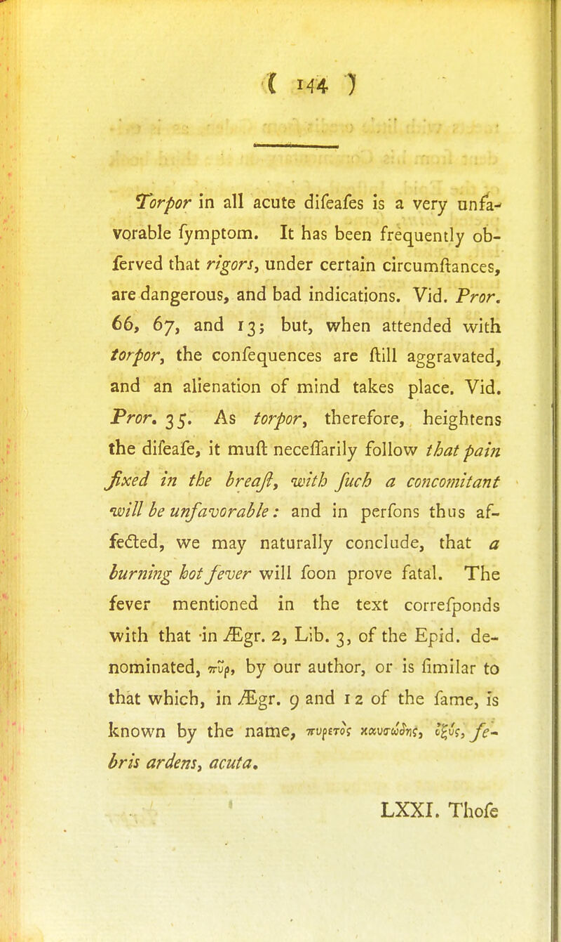 Torpor In all acute difeafes is a very unfa- vorable fymptom. It has been frequently ob- ferved that rigorSy under certain circumftances, are dangerous, and bad indications. Vid. Pror. 66, 67, and 13; but, when attended with torpor^ the confequences are ftill aggravated, and an alienation of mind takes place. Vid. Pror, ^S- As torpor^ therefore, heightens the difeafe, it muft neceffarily follow that pain Jlxed m the breajiy with fuch a concomitant will be unfavorable: and in perfons thus af- fedled, we may naturally conclude, that a burning hot fever will foon prove fatal. The fever mentioned in the text correfponds with that -in iEgr. 2, Lib. 3, of the Epid. de- nominated, TTUjj, by our author, or is fimilar to that which, in ^gr. 9 and 12 of the fame, is known by the name, Truptm xaww^n?, l^k, fe^ bris ardenSi acuta. LXXI. Thofe