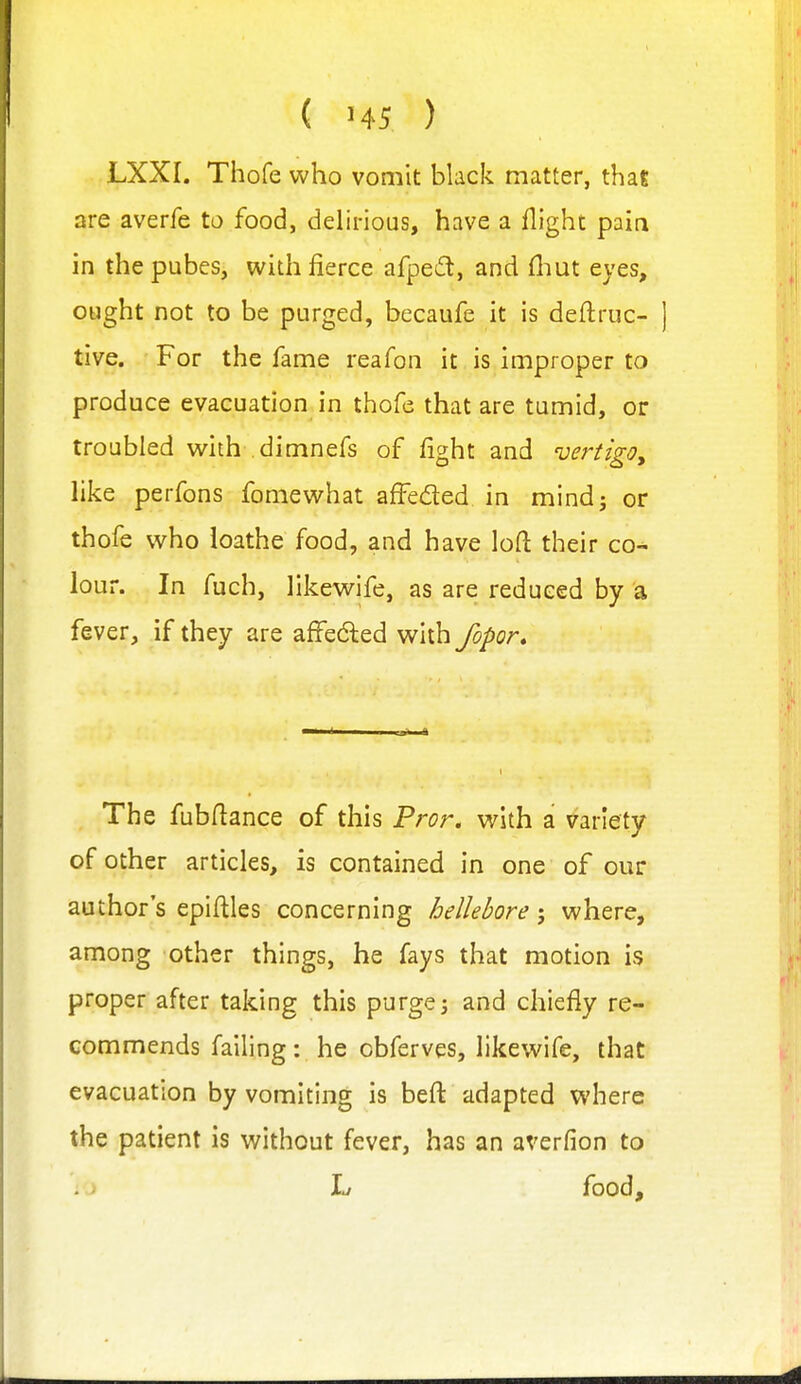 LXXI. Thofe who vomit black matter, thai are averfe to food, delirious, have a flight pain in the pubes, with fierce afpedt, and fliut eyes, ought not to be purged, becaufe it is deflruc- ] tive. For the fame reafon it is improper to produce evacuation in thofe that are tumid, or troubled with dimnefs of fight and vertigo^ Hke perfons fomewhat affeded in mindj or thofe who loathe food, and have loft their co- lour. In fuch, likewife, as are reduced by a fever, if they are affe(5led with fopor. The fubfiance of this Fror. with a variety of other articles, is contained in one of our author's epiftles concerning hellebore; where, among other things, he fays that motion is proper after taking this purge; and chiefly re- commends failing: he obferves, likewife, that evacuation by vomiting is beft adapted where the patient is without fever, has an averfion to L food.