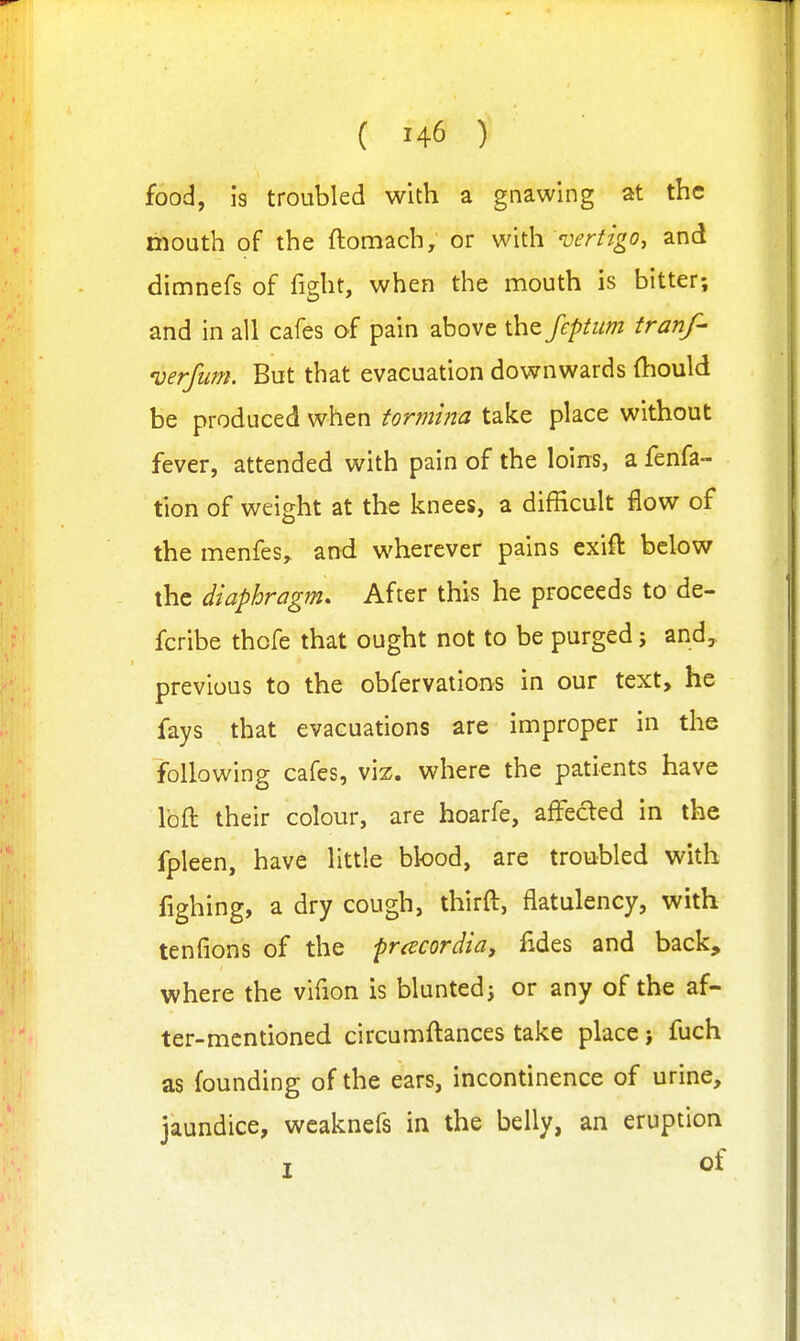 food, is troubled with a gnawing at the mouth of the ftomach, or W\\h vertigo^ and dimnefs of fight, when the mouth is bitter; and in all cafes of pain above the fcptum tranf- verfum. But that evacuation downwards (liould be produced when tormina take place without fever, attended with pain of the loins, a fenfa- tion of weight at the knees, a difficult £ow of the menfes,, and wherever pains exift below the diaphragm. After this he proceeds to de- fcribe thofe that ought not to be purged; and, previous to the obfervations in our text, he fays that evacuations are improper in the following cafes, viz. where the patients have loft their colour, are hoarfe, affected in the fpleen, have little blood, are troubled with fighing, a dry cough, thirft, flatulency, with tenfions of the pracordia, fides and back, where the vifion is blunted; or any of the af- ter-mentioned circumftances take place > fuch as founding of the ears, incontinence of urine, jaundice, wcaknefs in the belly, an eruption