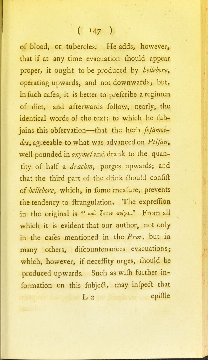 of blood, or tubercles. He adds, however, that if at any time evacuation (hould appear proper, it ought to be produced by hellebore, operating upwards, and not downwards^ but, in fuch cafes, it is better to prefcribe a regimen of diet, and afterwards follow, nearly, the identical words of the text: to which he fub- joins this obfervation—that the herb JefamQi- des, agreeable to what was advanced on Ptifan, well pounded in oxymel and drank to the quan- tity of half a drachm^ purges upwards; and that the third part of the drink fhould confift of hellebore, which, in fome meafure, prevents the tendency to ftrangulation. The expreffion in the original is ** m^w Wiyu. From all which it is evident that our author, not only in the cafes mentioned in the Pror, but in many others, difcountenances evacuations; which, however, if necefTity urges, fliould be produced upwards. Such as wiHi further in- formation on this fubjed, may infped that L 2 epiftle