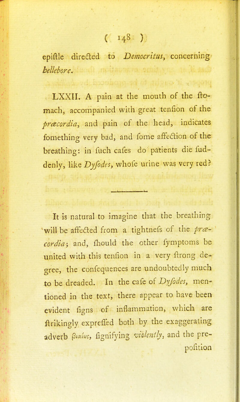 epiftle directed to DemocrituSy concerning hellebore. LXXII. A pain at the mouth of the fto- mach, accompanied with great tenfion of the prcecordia, and pain of the head, indicates fomething very bad, and fome affedion of the breathing: in fuch cafes do patients die fud- dcnly, liksDyfodes, whofe urine was very red? It is natural to imagine that the breathing 'will be affeded from a tightnefs of the pra- cordia-, and, fliould the other fymptoms be united with this tenfion in a very ftrong de^ gree, the confequences are undoubtedly much to be dreaded. In the cafe of Dyfodes, men- tioned in the text, there appear to have been evident figns of inflammation, which are ftrikingly exprelTed both by the exaggerating adverb P'^^'^f, fignlfying 'viohitly, and the pre- pofition