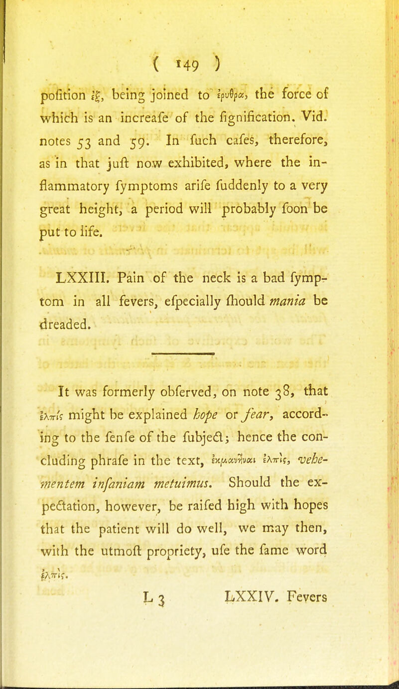 pofition being joined to Ipv^pa, the force of which is an increafe of the fignification. Vid. notes 53 and 59. In fuch cafes, therefore, as in that juft now exhibited, where the in- flammatory fymptoms arife fuddenly to a very great height, a period will probably foon be put to life. LXXIII. Pain of the neck is a bad fympr' torn in all fevers, efpecially fliould mania be dreaded. It was formerly obferved, on note 38, that iK-rrk might be explained hope or Jear, accord- ing to the fenfe of the fubjedj hence the con- cluding phrafe in the text, h^xv^wi IattIj, ^uehe- mentem infaniam metuimm. Should the ex- pe6tation, however, be raifed high with hopes that the patient will do well, we may then, with the utmoft propriety, ufe the fame word L 3 LXXIV. Fevers