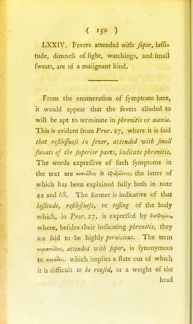 ( '5° ) LXXIV. Fevers attended with fopor^ laffi- tude, dimnefs of fight, watchings, and fmall fweats, afe of a malignant kind. From the enumeration of fymptoms here, it would appear that the fevers alluded to will be apt to terminate in phrenitis or mania. This is evident from Pror. 27, where it is faid that rejilejfnefs in fever^ attended with fmall fweats of the Jitperior parts^ indicate phrenitis. The words expreflive of fuch fymptoms in the text are xoTriw^ESf & Kp^S^uvm; the latter of which has been explained fully both in note 42 and 68. The former is indicative of that Iqfitude, refllejjhefy or tof/ing of the body which, in Pror. 27, is exprelfed by <?uo-(popiaj, where, befides- their indicating phrenitis^ they are faid to be highly pernicious. The term xw;a«TW(?££f, attended with Jopor, is fynonymous to Jtapw^ff?, which implies a ftate out of which it is difficult to be roufed, or a weight of the head