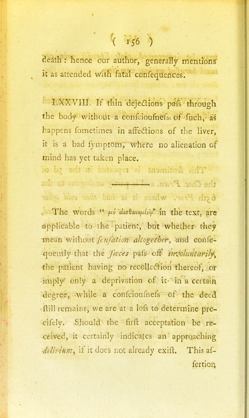 de^th: hence our author, generally mentions it as attended with fatal confeqiiences. LXXVIIJ. If thin dejedions pafs through the body without a confcioufndfst of fuch, a's happens fometimes in affedtions of the liver, it is a bad fymptom, whefe no alienation of mind has yet taken place. c • The words  'dialxv(^ivy^::in the text, are applicable to the patienr, biit whether they me^in whhout fcK/'afi072' altogether, -and confe- quently that the Jkc€s pafs off involufitan/fj the patient having no recolledion thereof,, or imply' only a deprivation of it- in a certain degree, while a confcioufnefs of the deed ftill remains, we are at a lofs to determine pre- cifely. Should the firfl: acceptation be re- ceived, it certainly indicates an approaching ■Jelinum^ if it does not already exifl. This af- fertioi^