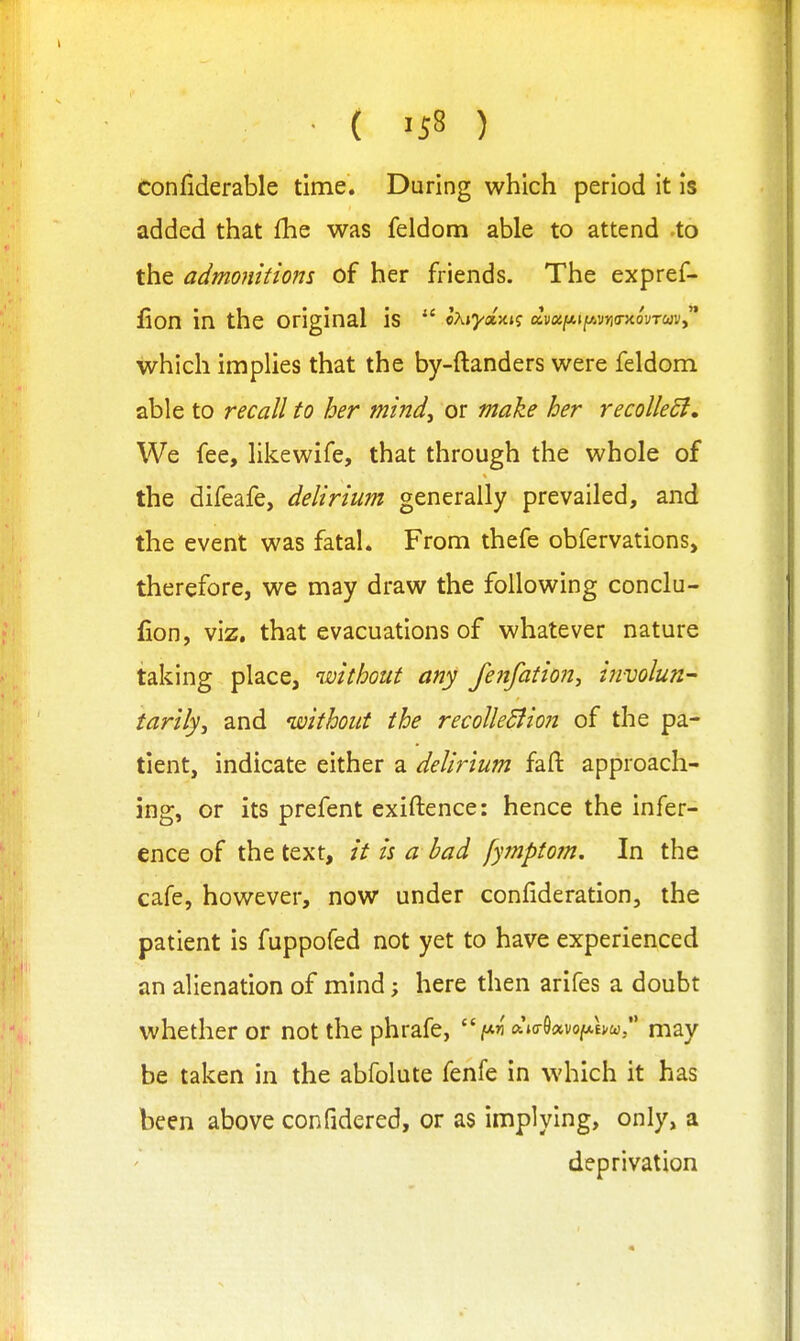 ■ ( 'S8 ) confiderable time. During which period it is added that (he was feldom able to attend -to the admonitions of her friends. The expref- iion in the original is  lXiyaiy.i<; avoi[/.iy.vri(THovTC>)Vy'* which implies that the by-ftanders were feldom able to recall to her mind, or make her recolleSi, We fee, likewife, that through the whole of the difeafe, delirium generally prevailed, and the event was fatal. From thefe obfervations, therefore, we may draw the following conclu- (ion, viz. that evacuations of whatever nature taking place, without any fenfation, involun^ tarily, and without the recolleSlion of the pa- tient, indicate either a delirium fafi: approach- ing, or its prefent exiftence: hence the infer- ence of the text, it is a bad fympto?n. In the cafe, however, now under confideration, the patient is fuppofed not yet to have experienced an alienation of mind; here then arifes a doubt whether or not the phrafe, ft.'KrO«vo|W,Ej,w/' may be taken in the abfolute fenfe in which it has been above confidered, or as implying, only, a deprivation