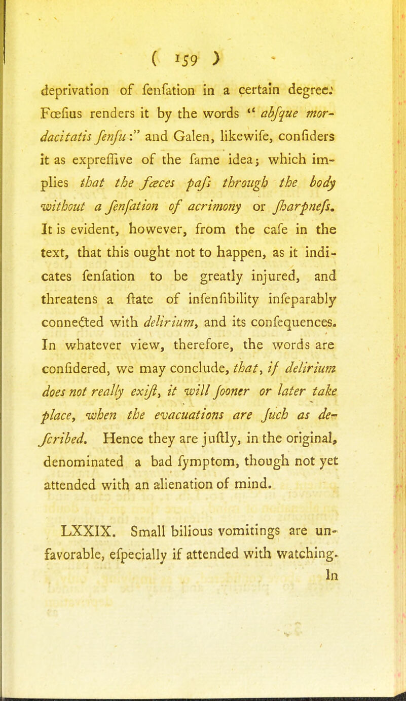 deprivation of fenfation in a certain degree; Fcefius renders it by the words abfque mor dacitatis fenfu: and Galen, likewife, confiders it as expreflive of the fame idea j which im- plies tloat the fences pafi through the body without a fenfation of acrimony or Jharpnefs, It is evident, however, from the cafe in the text, that this ought not to happen, as it indi- cates fenfation to be greatly injured, and threatens a ftate of infenfibility infeparably connected with delirium^ and its confequences. In whatever view, therefore, the words are confidered, we may conclude, that^ if delirium does not really exijiy it will Jooner or later take place, when the evacuations are Juch as de^ fcribed. Hence they are juftly, in the original, denominated a bad fymptom, though not yet attended with an alienation of mind. LXXIX. Small bilious vomitings are un- favorable, efpecially if attended with watching. In