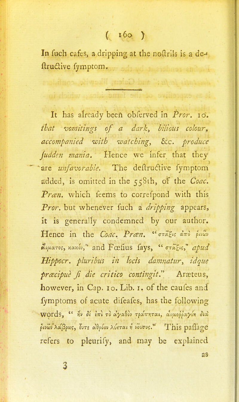 In fuch cafes, a dripping at the noflrlls is a de- ftrudive fymptom. It has already beefi obferved in Pro?\ lo. that vomitings of a daj^k^ bilious colour^ accompanied with noatchingy &c. produce Jiidden mania. Hence we infer that they are unfavorable. The deflrucflive fymptom £ldded, Is omitted in the 558ihj of the Coac. Tran. which feems to correfpond with this Pror. but whenever fuch a dripping appears, it is generally condemned by our author. Hence in the Coac, Preen, o-ra^*? aV& ^i-oZv Kj^arof, YMKovy and Foefius fays,  (TTa^if, apud Uippocr. pluribiis in hcis dajnnatur^ idque prcecipue f die critico conti?igit. Arasteus, hov/ever, in Cap. lo. Lib. i. of the caufes and lymptoms of acute difeafes, has the following words, *' ViV $'i IttI to dyx^QV TpaTTJjTai, ditj.oppx'yiv <?ja p»»wi)'A(xi3p<of, Hits d^poov Xveron v nouiro?. This pallagC refers to pleurify> and may be explained as 3