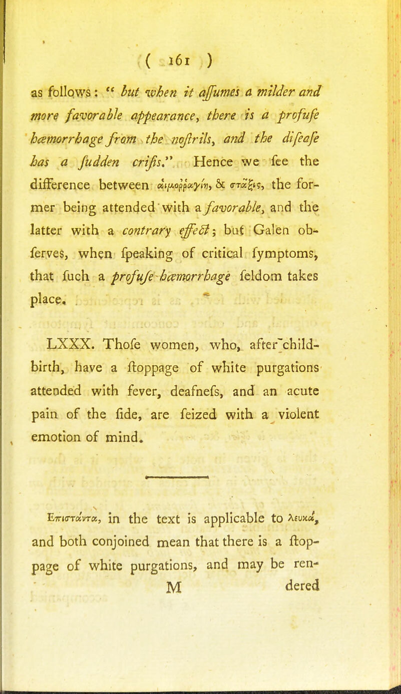 as follows:  hut ivhen it ajfumes a milder and more favor able appearance y there is a profufe hcemorrhage from the nojlrihy and the difeafe has a fudden crifis^ Hence we fee the difference between «j/xopp3^<»j, & c-xa^t?, the for- mer being attended'with a favorabky and the latter with a contrary effeSi; bat Galen ob- ferves, when fpeaking of critical fymptoms, that fuch a profufe hc^mrrhage feldom takes place, .  LXXX. Thofe women, who, after'chlld- birth, have a ftoppage of white purgations attended with fever, deafnefs, and an acute pain of the fide, are feized with a violent emotion of mind. ETTjo-Taura, in the text is applicable to Afuxa, and both conjoined mean that there is a ftop- page of white purgations, and may be ren- M dered