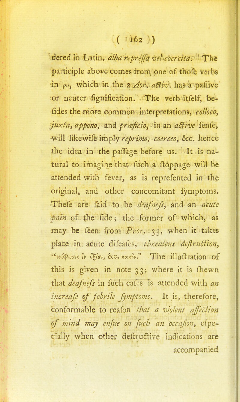 ■•dered in Latin, alba rrprejfa velcher'citai iThc participle above comes fron\ .one of ttiofe Verbs ^in which in the 2 ^or, afiiv. has a paflive or neuter fignification. . The verb itfelf, be- lides the more common interpretations, colioco, juxfdy appono, and prafido^- in an aBive fenfe, -will likewife imply reprimo, coerceo, &c. hence the idea in the paffage before us. It is na- tural to imagine that fuch a ftoppage will be attended with fever, as is reprefented in the original, and other concomitant fymptoms. •Thefe are faid to be dedfnefs^ and an acute pain of the fide; the former of which, as may be feen from Pr<?r. 33, when it takes place in acute difeafes, threatens dejlrudiion, xco(^wo-jj Ev o'IeVj, &c. kxkcv The illuftration of this is given in note 33j where it is fliewn that deafnefs in fuch caies is attended wiih an increafe of febrile fymptoms. It is, therefore, conformable to reafon that a Dmlent affeBion of Jtiind may enjue on fuch an occafion, efpe- cially when other deftrudive indications are accompanied
