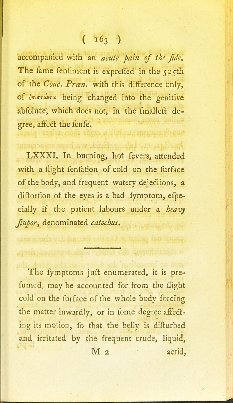 •( ) accompanied with an acute pain of the Jide. The fame fentiment is exprelTed in the 525th of the Coac. Preen, with this difference only, of Ittkttuvtx being changed into the genitive abfolute, which does not, in the fmalleft de- gree, affect the fenfe. LXXXI. In burning, hot fevers, attended with a flight fenfation of cold on the furface of the body, and frequent watery dejections, a diftortion of the eyes is a bad fymptom, efpe- cially if the patient labours under a beavy Jiupor^ denominated catochus. The fymptoms juft enumerated, it is pre- fumed, may be accounted for from the flight cold on the furface of the whole body forcing the matter inwardly, or in fome degree affedt- ing its motion, fo that the belly is difl:urbed and irritated by the frequent crude, liquid, M 2 acrid,