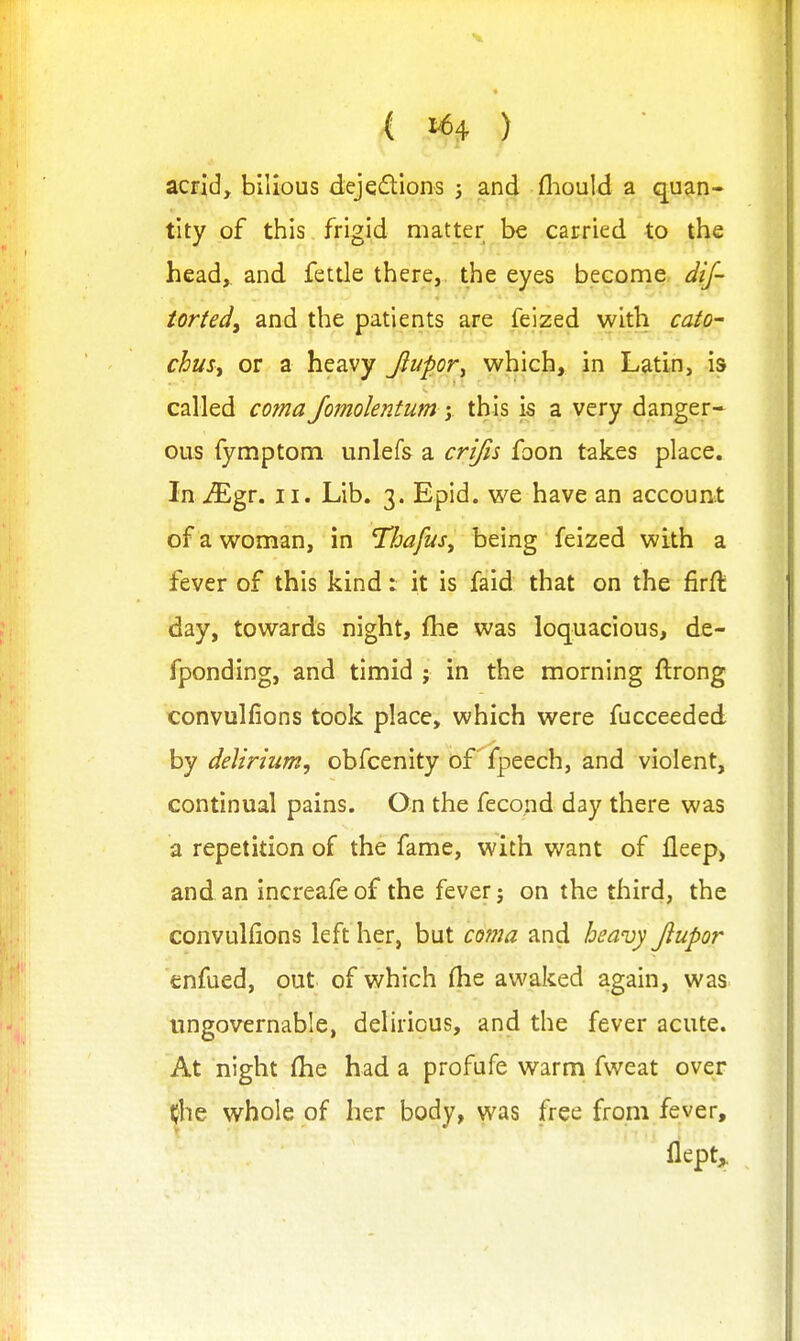 ( 1^4 ) acrid, bilious dejeftlons j and fliould a quan- tity of this frigid matter be carried to the head, and fettle there, the eyes become dif- tortedy and the patients are feized with cato- chusy or a heavy Jiupor^ which, in Latin, is called coma Jomolentum y this is a very danger- ous fymptom unlefs a crijis foon takes place. In Mgv. II. Lib. 3. Epid. we have an account of a woman, in Thafus^ being feized with a fever of this kind: it is faid that on the firft day, towards night, fhe was loquacious, de- fponding, and timid ; in the morning ftrong convulfions took place, which were fucceeded by delirium, obfcenity of^fpeech, and violent, continual pains. On the fecond day there was a repetition of the fame, with want of fleep> and an increafe of the fever: on the third, the ''1' convulfions left her, but coma and heavy Jlupor enfued, out of which (he awaked again, was ungovernable, delirious, and the fever acute. At night fhe had a profufe warm fweat over ^he whole of her body, was free from fever, flept^