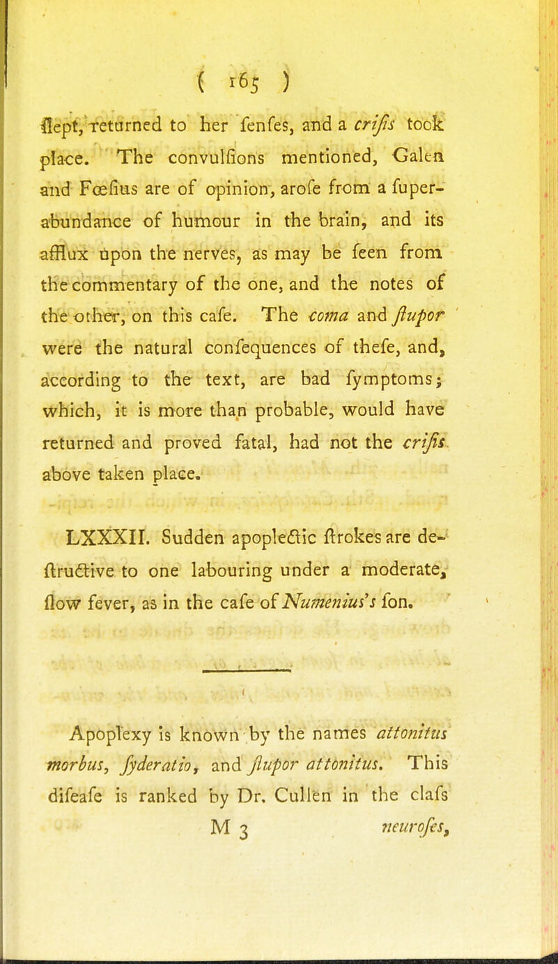 l!epf,-i%'t§rned to her fenfes, and a crifis too£' place. The convulfions mentioned, Galen aiid Foefius are of opinion, arofe from a fuper- a-hutidance of humour in the brain, and its afflux tipon the nerves, as may be feen from the commentary of the one, and the notes of the other, on this cafe. The cotna and ftupor were the natural confequences of thefe, and, according to the text, are bad fymptomsj which, it is more than probable, would have returned and proved fatal, had not the crijis. above taken place. LXXXII. Sudden apopledic ftrokes are de-- ftrudtive to one labouring under a moderate,- flow fever, as in the cafe of Numeiiiui's fon. Apoplexy is known by the names attonltm morbus^ Jyderatio, and Jiupor atttnitm. This difeafe is ranked by Dr. Cullen in the clafs M 3 neurofiSf