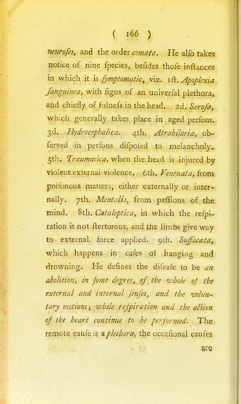 neurofesy and the order comata. He alfo takes notice of nine fpecies, bcfides thofe inftances in which it \s fymptomatic, viz. Apoplexia fanguinea, with figns of an univerfal plethora, aiid, chiefly of fulnefs in the head. 2d. Serofay which generally takes place in aged perfons. 3d. Hydrocephalica. 4th. Atrabilaria, ob- ferved in perfons difpoled to melancholy. 5th. Traumatica^ when the head is injured by violent external violence. 6th. Venenata^ from poiibnous matters, either externally or inter- nally. 7th. Mentalis, from paffions of the mind. 8th. Cataleptica, in which the refpi- ration is not ftertorous, and the limbs give way to external force applied. 9th. Suffocata, which happens in cafes of hanging and drowning. He defines the difeafe to be a?i abolitioni in jome degreej of the whole of the external and internal Jenjes^ and the voliin-' tary motions \ 'while rcjpiration and the adiion of the heart continue to be pajormed. The remote caufei§ ^plethora, the occafional caufes