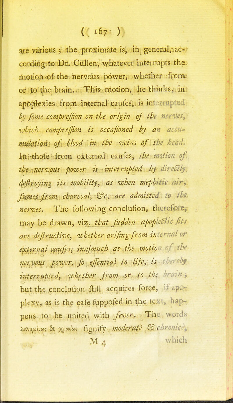 C '67^ ); are various; the proximate is, in general,*.ac-- cordirig to Drt. Gullen, whatever interrupts thej motion-of the nervous power, whether from.- or to!the brain.. This .motion, he thinks, in. apoplexies from in-ternal caufes^-is in(:^crupted by fome comprejjion on the origin of the net'ves, which compre[jion is occafioned by an accU muhtiotii of: blood in the veins of the head. In'-.thofe'from external caufes, the mQtion of. thf-.^n^rvpus power is interrupted by direBly. 4fftfoying its mobility, as when mephitic air, fimeAfr.om..cbarcoaly &c. are admitted to the, nerves. The following conclufion, therefore^ may be drawn, v\z. that fudden apopktitc fits are deJiruSiivej whether arifingfrom internal or exUrnal ^tijfs, inajmucjh i}s ^the motion, of the nervous ^power, fo effential to life>, is ih^rr^by interruptsdt 'pohether jrom or. to .jthe brain \ but tl^e .conclufjon ftill acquires force, .if aPQ-t pkxy, as is the cafe liippofed in the text, hap- pens to be united with fever. The words 74hMY.im% & ?cfo^»w? fignify moderate chronic^ M 4 which