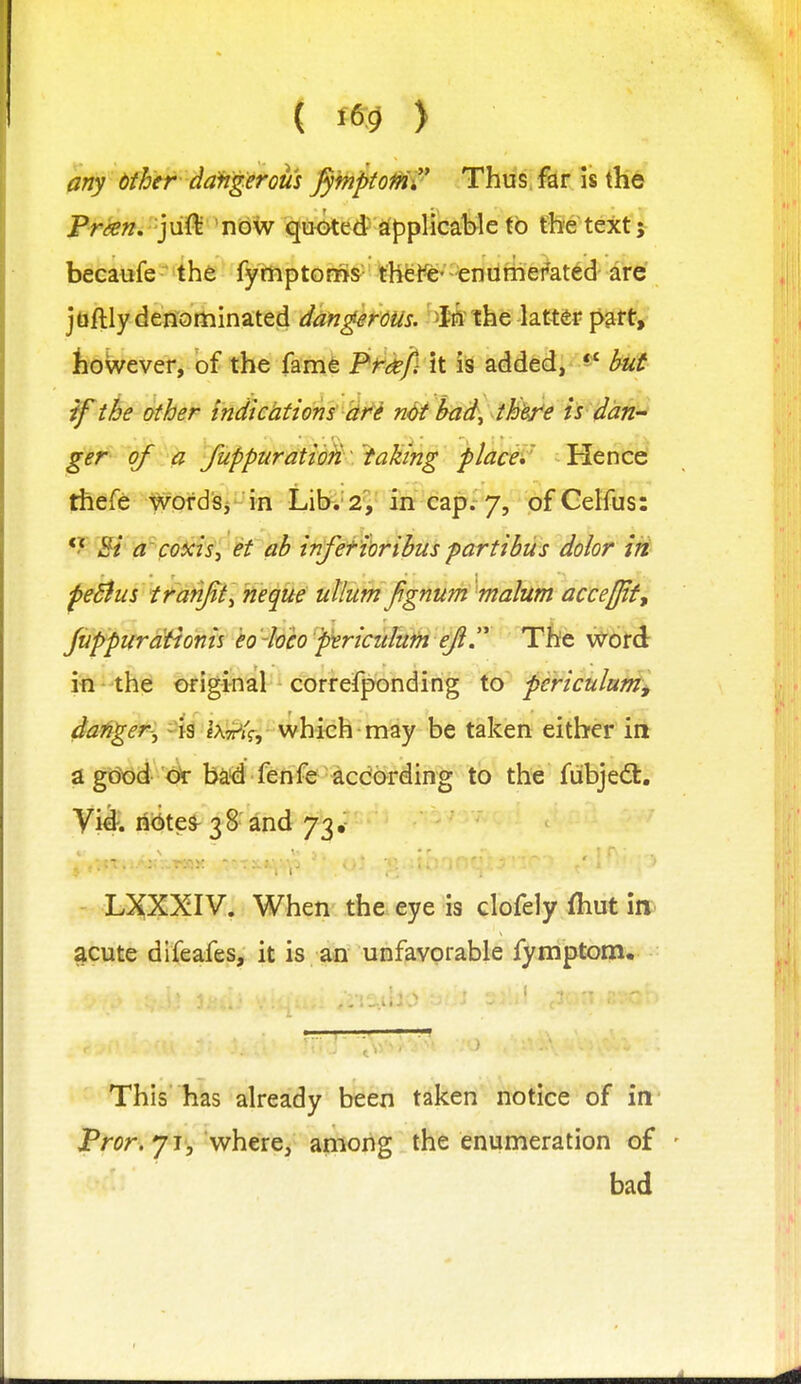 ariy bfh'tr daW^erom ^)hptoMv Thus, far is the Fran, jn^ 'now qu<>ted applicahle to the text; becaufe the fymptoms the We- enumerated are ]tihly dmdtt\initt^ d4^g}rms. '>M ihe-lattSf pm^ however, of the famfe Frkfiti is added, hut if the other indtehtions dfi ndt bad^ tMej^e is dan- ger of a fuppuratiofi. faking platii ^ Hence' thefe WofdSj in Lihv2^' in'cap.'7, dfCelfus:  Bi acoxis, et ah infefiorihus parti bus dolor iii feSius tranjit^ neque ullum fgnum malum acceffif, JiifptfrMonis Mveo-pericttluiH e^. 'The word ifi- the ofiginal correfponding X.o periculumj danger-^ ^ jg teV, which may be taken either in agdtjd 'cir baid fenfe-^cdarding to th'e fiibjed:. Vid. ncites-38 and 73,- - LXXXIV. When the eye is clofely ftiut in. acute difeafes, it is an unfavorable fymptom. This has already been taken notice of in Fror, 71, where, among the enumeration of bad