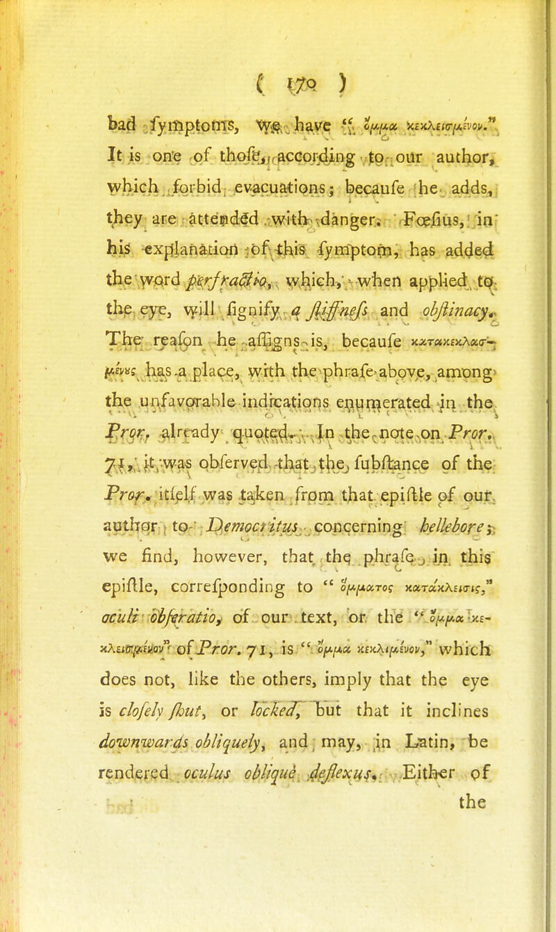 bad :fymptotiT5, \y^.yhav;cf vf. ^(/.(ax v.ivxmii.mv.**. ^ C< ..... It is on^ .of thqfej,r3CCo.r4ing :tQn0^r author, whjch^rfoifbid; evacuatiQnsji ^.ecaufe |he._ adds,j t^iey- are ;;^ttepd;^d wkb- •jdanger.i .Fopfius,!;mf hi«^^ ^xffjan^iion i{)f.-thi9 fymf>tofti, has ad.^e^^ the\V'^Ard,jft§>/i»r<?^A(?,,v v^hjch:,'•-w^^^^ applied,^t^. :'&^gn^--\^i becaufe KxramviKxcr'-^ ,;ha.s ^a place, with the^phrafe-above, among> the ,i^^\favgTabl&.iadicai^ign^^ ei^t^i;i^erated-in the. ^r^Kf ;-^lrfady quo^e^j^.-lo .the^note vOn Pror,, ^f,;.f,t;.wa'S obfervefi.rth^at._,t})ej fuJ)flanGe of the Projr, itiplf was ta,ken from that epiftle of our, apthqr; {tpr'; jQfw<?/J/iV^jj ; concerning' helleboreSi we findj however, that thq phrafe j in this epiftle, correfponding to  oju^aro? xaraxXEjo-j?, aculi'^obferatio,' of our.text, or th'e .*^o/a/*«1>££- xAtiffi^fiiou ofjPror. 7i,„:is.'V«^|U« xfjiAijtAsvoi/, which does not, hke the others, imply that the eye is c/o/ely {hut^ or locked^ l^ut that it inch nes downwards obliquely^ and, may, ,in Latin, be rendered oculus oblique- ^^Jlexii^^i .-Either of the