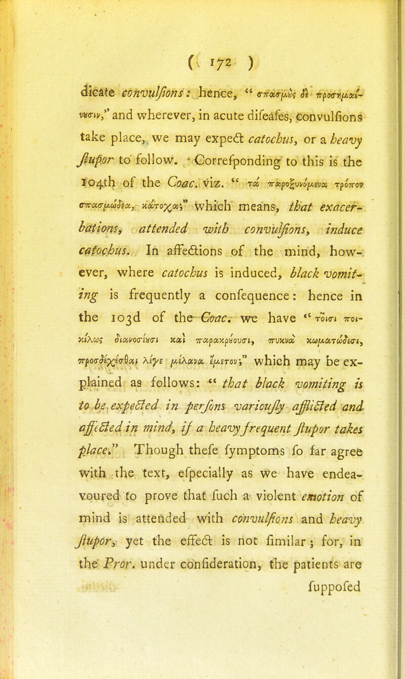 dicate convuljtons: hence, (rirur^t.iq tt ir^wTtiAx!- wo-jj'/'and wherever, in acute difeafes, convulfions take place,, we may exped: catochus, or 2l heavy JiUpor to follow. ' Gorrefponding to this is the Jo/j^th of the Coac. citatT^uiha,, ndro-x.ots' whieh' mean?, that exacefr- bationsy attended wkh convuIfonSy hiduce cafochus. In afFedions of the mind, how- ever, where catochus is induced, black vomit- ing is frequently a confequence: hence in the 103d of ihfi-C(mc, we have ''tojo-j ttoi- 'TTfotj^txi'T^a.t xiyt lAiXixvtx. i^irovy* which may be ex- plained as follows:  that black vomiting is to be.expeSied. in perfom varioujly affli^ed and affeSied in mindy if a heavy jrequent Jlupor takes place  Though thefe fymptoms fo far agree with the text, efpecially as we have endea- voured to prove that fuch a violent r«(?//£7« of mind is attended with convulfiois and heavy Jlupory yet the effeft is not fimilar j for, in the Fror. under confideration, the patients are fuppofed