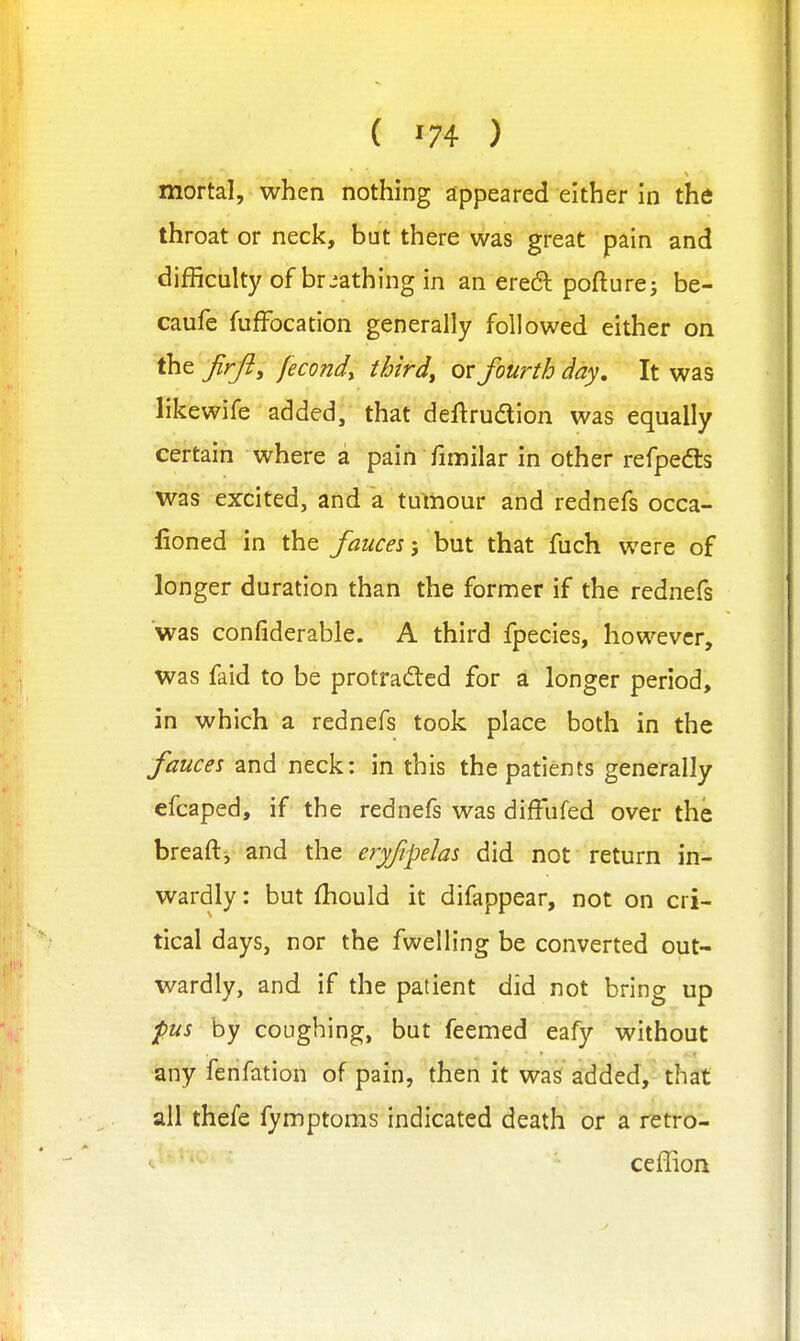 mortal, when nothing appeared either in the throat or neck, but there was great pain and difficulty of breathing in an ereft pofturej be- caufe fuffocation generally followed either on the firft^ fecond^ thirds or fourth day. It was likewife added, that deftrudion was equally certain where a pain fimilar in other refpedls was excited, and a tumour and rednefs occa- lioned in the fauces', hnx. that fuch were of longer duration than the former if the rednefs was confiderable. A third fpecies, however, was faid to be protradted for d longer period, in which a rednefs took place both in the fauces and neck: in this the patients generally efcaped, if the rednefs was difFufed over the breaftj and the eryfipelas did not return in- wardly : but fhould it difappear, not on cri- tical days, nor the fwelling be converted out- wardly, and if the patient did not bring up pus by coughing, but feemed eafy without any fenfation of pain, then it was added, that ail thefe fymptoms indicated death or a retro- ceffion