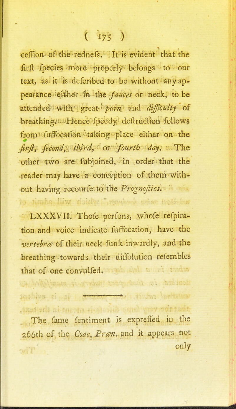 ceflion- of the' redneis. It is evideA't' that the firfl Ipecies more properly belongs to our text, as it is defGribed to be without any ap* pear&ticG '^^^ev 4ti tht Jauces or neck, to be attended''^ithr, great'/^/V' a'nd difficulty of breathingj-^Hence fpeedy deftru<?l:ion follows from ^ fuffocation ^ ^taking place either on the jipfiy /econd;^ ihkd, ^' &'f6unh day: ' The other two are fubjoined, in order that the reader may have -conception of .th^m with- out having, xecourfe to the FrognofikL LXXXVII. Thofe perfons, whofe refpira- tion and voice indicate fufFocation, have the vertebra of their neck funk inwardly, and the breathing towards their diffolution reiembles that of one convulfed. The fame fentiment is expreffed in the 266th of the Coac. Brcsn, and it appears not only