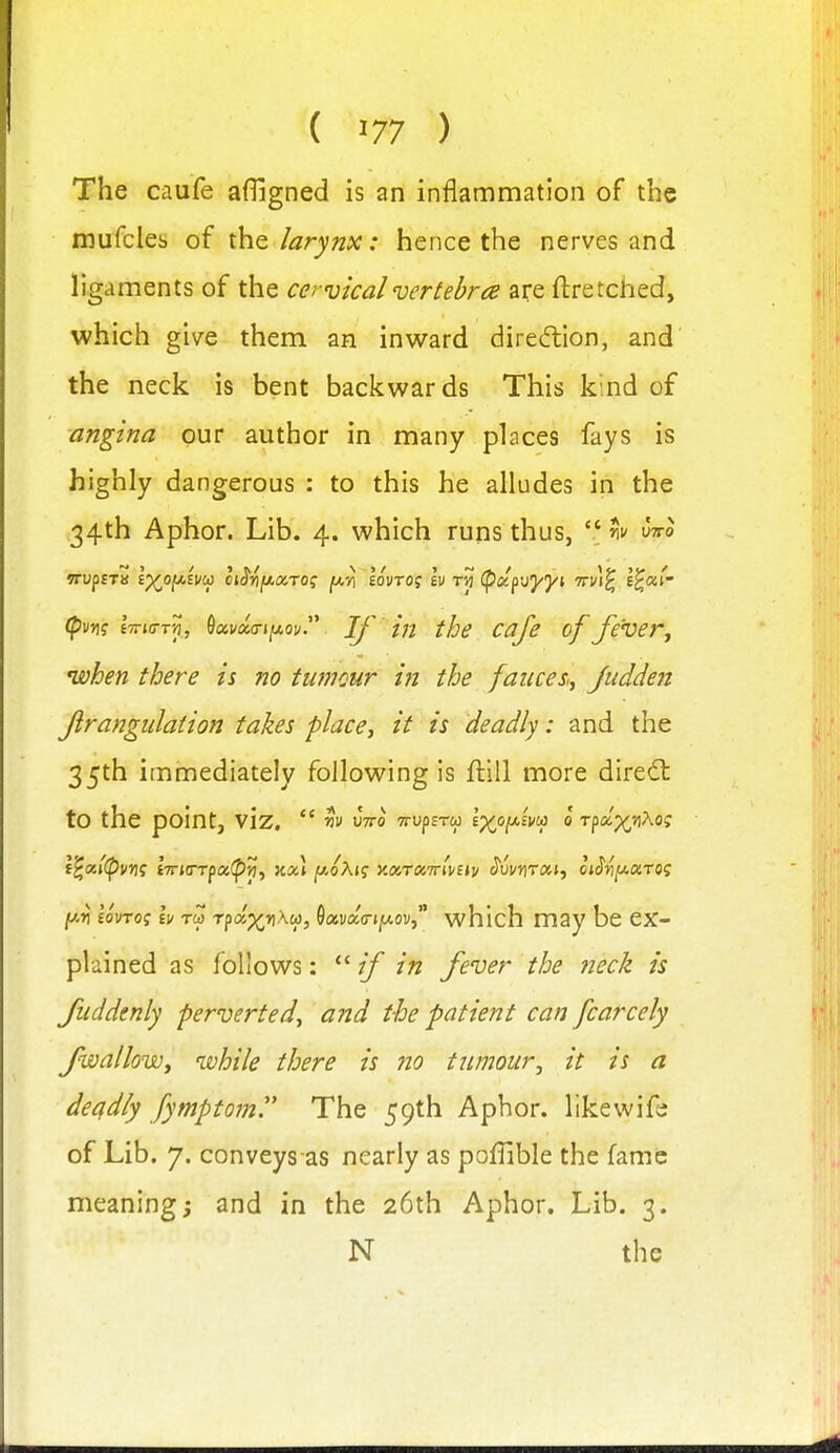 The caufe afligned is an inflammation of the mufcles of the larynx: hence the nerves and ligaments of the cervical vertebra are ftretched, which give them an inward direiftion, and' the neck is bent backwards This kind of angina our author in many places fays is highly dangerous : to this he alludes in the 34th Aphor. Lib. 4. which runs thus,  w wo (puiif eTTio-Tjj, Oai/ao-j/xoi/. Tf in the cafe of fever ^ when there is no tumour in the fauceSij Judden Jirangidation takes place^ if is deadly: and the 35th immediately following is ftill more dire<fl to the point, viz,  w wo TrupEra i^o[ji.ivcp 0 Tpcc^rtXoi; i'^xl(pvyi<; liiKTrfx^vi^ nou jWoAjf v.a,rxirtvnv J'umraj, oiSvy-OiTO? [/.ri lonoi h Tea rfd^riku), OavaVj/xov, which may be ex- plained as follows:  if in fever the neck is Juddtnly perverted^ and the patient can fcarcely JwalloWy while there is no tumour, it is a deadly fympt07n. The 59th Aphor. likewifj of Lib. 7. conveys as nearly as poffible the fame meaning j and in the 26th Aphor. Lib. 3. N the