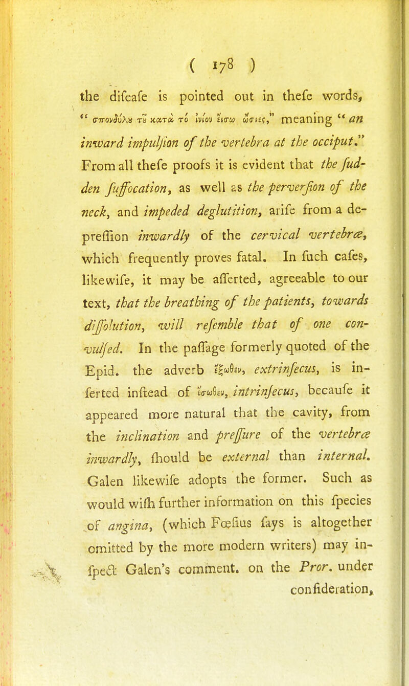 ( >78 ) the difeafe is pointed out in thefe words, *' (Tttov^uAb Ta xara to Iviov ejcw w(r»£?, meaning '* inward impuljion of the 'vertebra at the occiput From all thefe proofs it is evident that the fud- den fiiffocatioriy as well as the perverjion of the neck, and impeded deglutitiorif arife from a de- preflion inwardly of the cervical vertebn^, which frequently proves fatal. In fuch cafes, likewife, it may be aflerled, agreeable to our text, that the breathing of the patients, towards diJfoJution, will refemble that of one con- viilfed. In the paflage formerly quoted of the Epid. the adverb £^«6fv, extrinfecus, is in- ferted inftead of 'Uui'^i^ intrinjecus, becaufe it appeared more natural that the cavity, from the inclination and preffiire of the vertebra inwardly, fhould be external than internal Galen likewife adopts the former. Such as would wifh further information on this fpecies .of angina, (which Fcefius fays is altogether omitted by the more modern writers) may in- fped Galen's comment, on the Pror. under confideration.