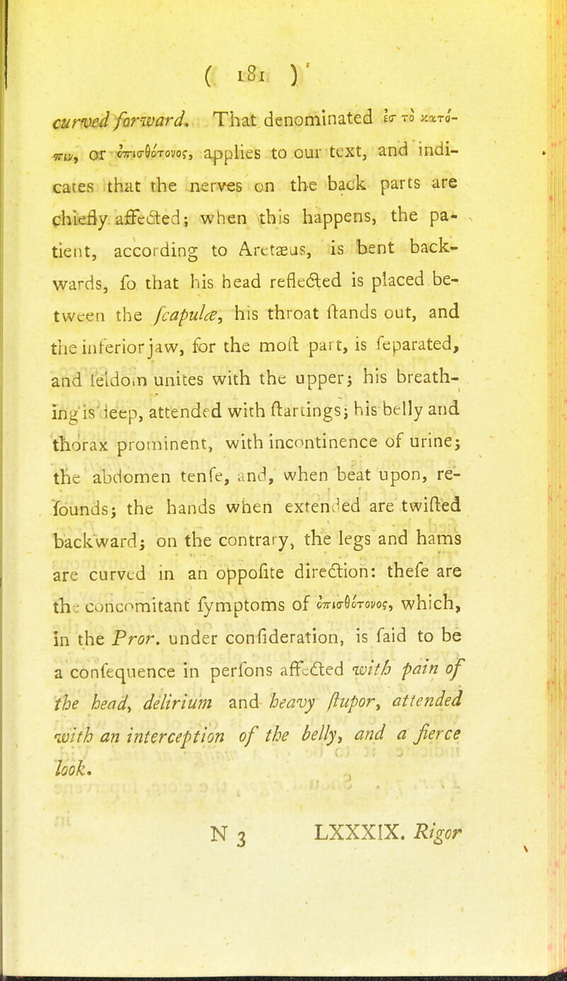 curwd forward. That denominated eo-tojcicto- mn, ar CT-io-SoTovof, applies to our text, and indi- cates thiit the nerv€s on the back parts are chieBy aSci5ted; when this happens, the pa- tient, according to Arctsas, is bent back- wards, fo that his head refledled is placed be- tween the fcapulce, his throat flands out, and the inferior jaw, for the mod: part, is feparated, and'Sdbin unites with the upper j his breath- ing is'ieep, attended with ftardngs; his belly and thorax prominent, with incontinence of urine; the abdomen tenfe, and, when beat upon, re- founds; the hands when exten^^ed are twifted backward; on the contrary, the legs and hams are curved in an oppofite diredlion: thefe are the concomitant fymptoms of oVio-Ootovo?, which, in the Pror. under confideration, is faid to be a confequence in perfons affcded with pain of the head., delirium and heavy ftiipor^ attended with an interception of the belly, and a fierce look. LXXXIX. Rigor