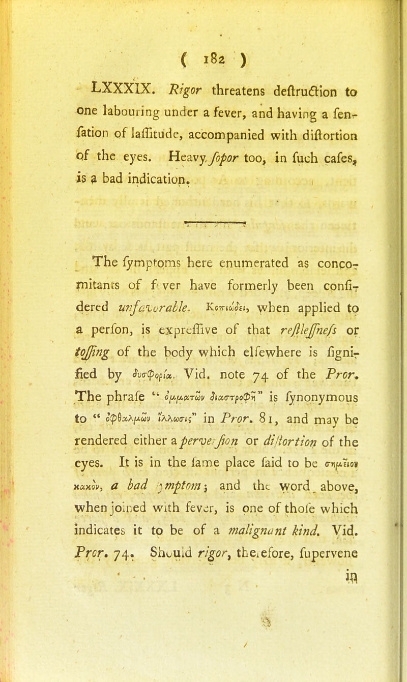 LXXXIX. Rigor threatens deftrudlion to one labouring under a fever, and having a fenr- fation of laffitude, accompanied with diftortion of the eyes. Heavy,fopor too, in fuch cafes, is ^ bad indication. , The fymptoms here enumerated as concor niitants of f ver have formerly been confi? dered ujifaiorabJe. TLo-muhi^ when apphed to a perfon, is exprcffive of that rejilejfnefs or tojfing of the body which elfewhere is fignir fied by ^v<r^op(x. Vid. note 74 of the Pror. The phrafe  o^fj^ocrm ^loca-rpotpn is fynonymous to ** op^xxi^uv 'Ixhwa-ti in Pror, 81, and may be rendered either aperve jon or di'iortiofj of the eyes. It is in the fame place faid to be o-njaEiou xaxof, a bad } mptom ^ and the word ^ above, when joined with fev^r, is one of thofe which indicates it to be of a malignant kind. Vid. Pt;cr> 74. Should rigor^ thciefore, fupervene