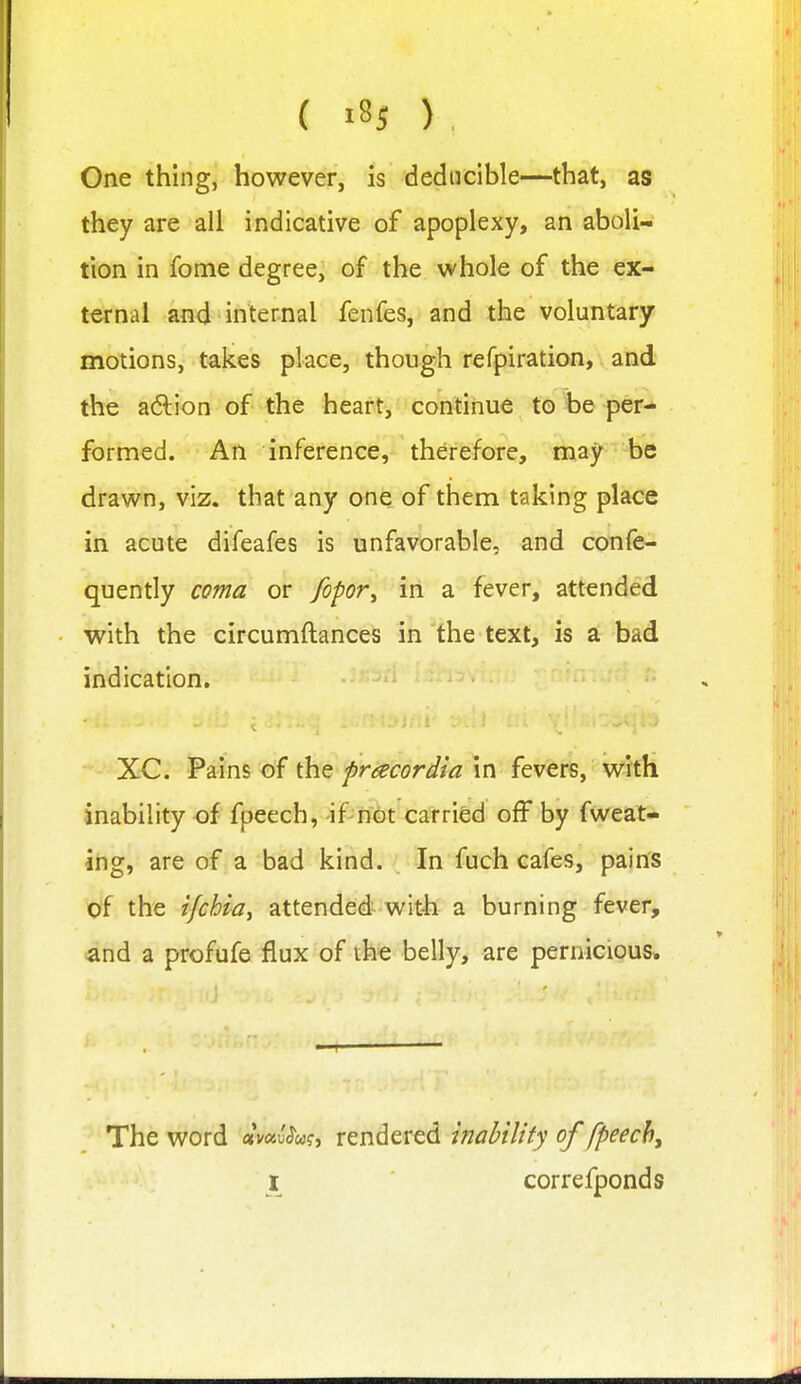 ( iSj ) , One thing, however, is deducible—that, as they are all indicative of apoplexy, an aboli- tion in fome degree, of the whole of the ex- ternal and internal fenfes, and the voluntary motions, takes place, though refpiration, and the a(5lion of the heart, continue to be per- formed. An inference, therefore, may be drawn, viz. that any one_ of them taking place in acute difeafes is unfavorable, and confe- quently coma or fopor^ in a fever, attended with the circumftances in'the text, is a bad indication. XC. Pains of the pracordia in fevers, with inability of fpeech, -if nfit carried off by fweat- ing, are of a bad kind. In fuch cafes, pains of the ifchia, attended wit-h a burning fever, ^nd a profufe flux of the belly, are pernicious. The word ctmv^u?, rendered inability of fpeech^ I correfponds