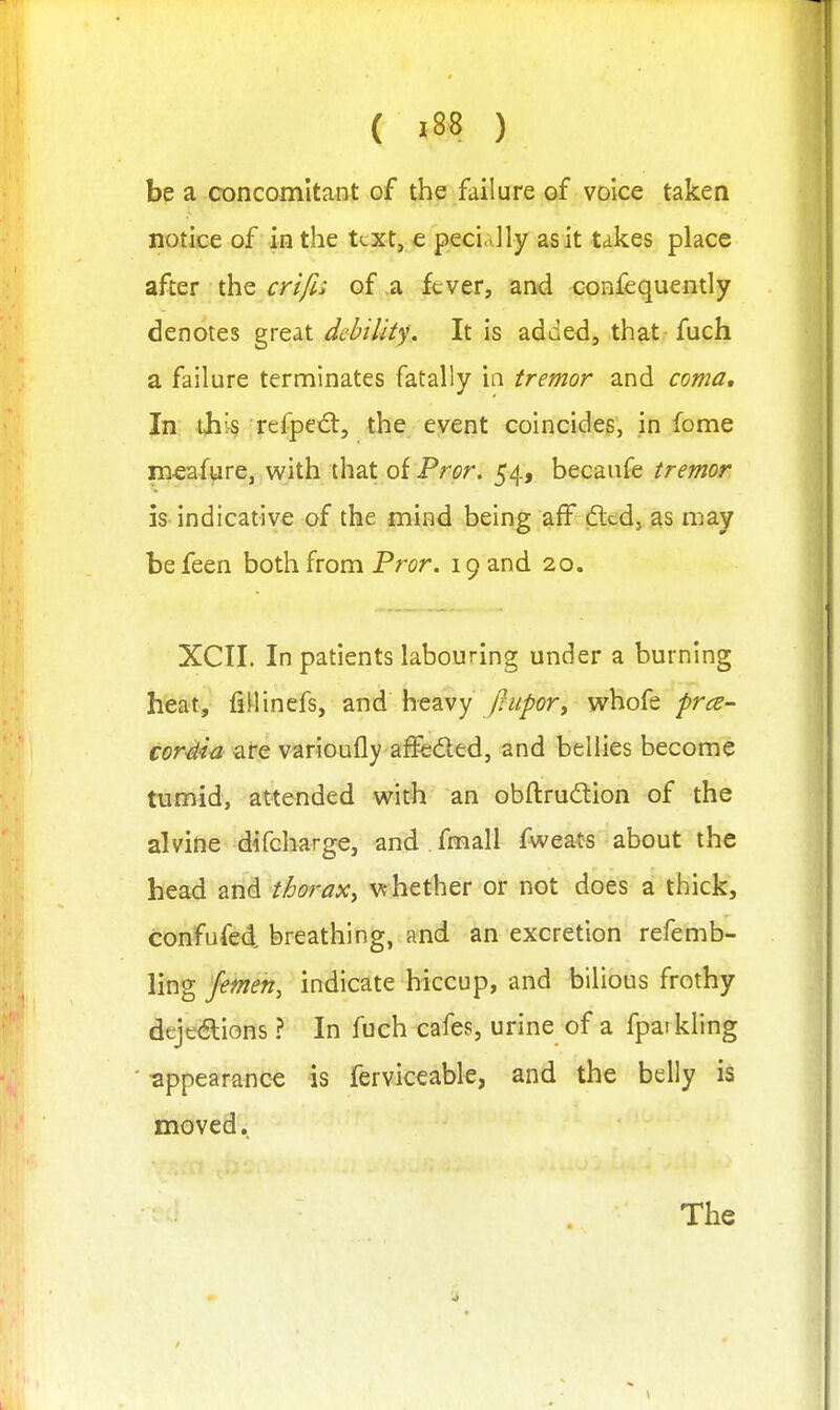 be a concomitant of the failure of voice taken notice of in the ttxt, € peci.>]ly as it takes place after the crt/ls of a fever, and confequently denotes great debility. It is added, that fuch a failure terminates fatally in tremor and coma. In tjii§ refpe€t, the event coincides, in feme mcafyre, with that oiPror. 54, becaufe tremor is indicative of the mind being aff dltd, as may be feen both from Pror. 19 and 20. XCII. In patients labouring under a burning heat, fillincfs, and heavy /?/!/^(?r, w^hofe prce- cor4ia are varioufly affeded, and bellies become tumid, attended with an obftrudion of the alvine difcharge, and fmall fweats about the head and thorax^ vfhether or not does a thick, confufed breathing, and an excretion refemb- ling femen, indicate hiccup, and bilious frothy dt;je(5lions ? In fuch cafes, urine of a fpai kling ^ppearanc^ is ferviceable, and the belly is moved. The