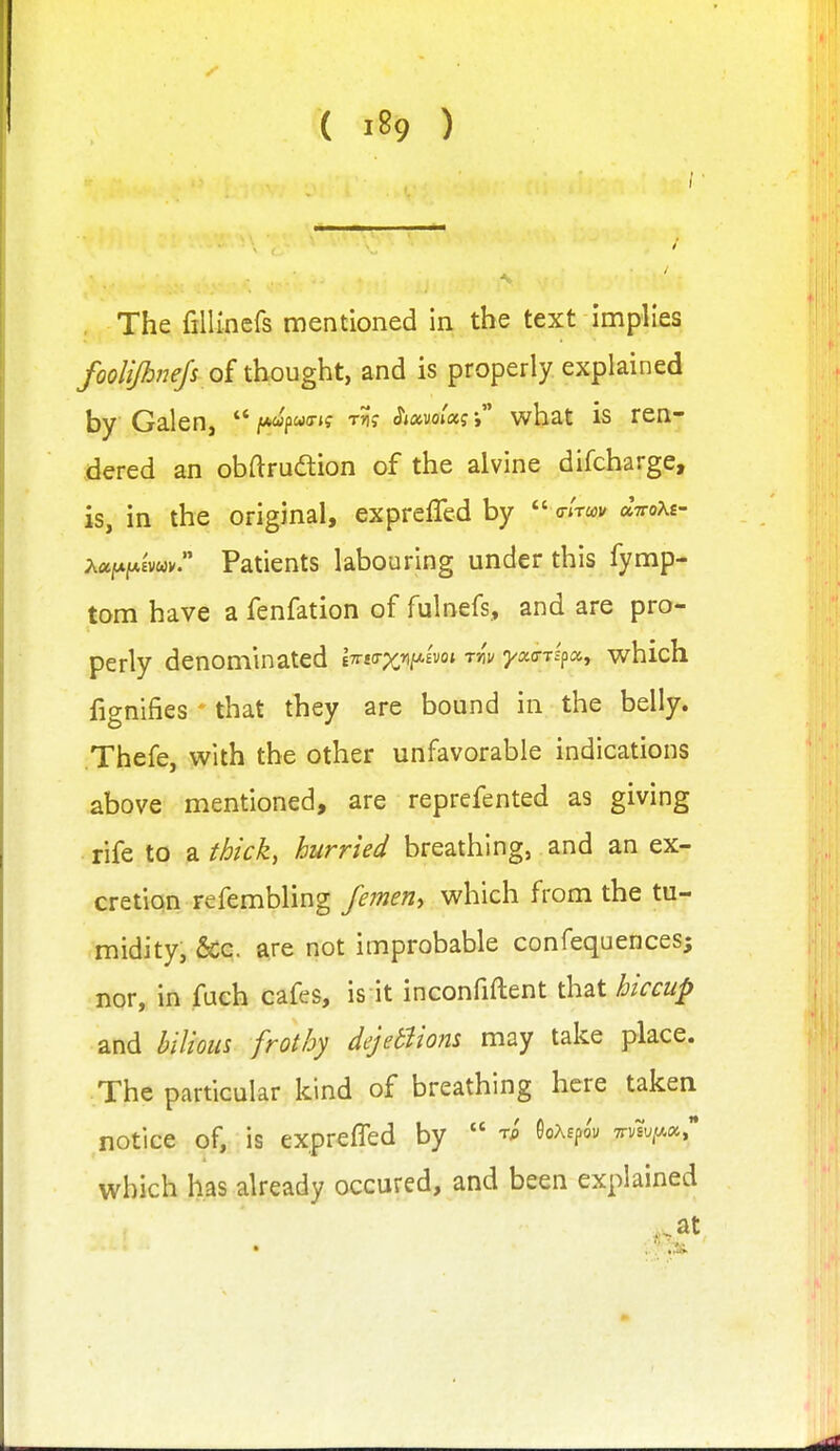 ( iB9 ) / The fillinefs mentioned in the text implies fooli/hfie/s of thought, and is properly explained by Galen, '^^^ Snxmagi what is ren- dered an obftrudion of the alvine difcharge, is, in the original, expreffed by  o-^ruv aVoAs- xufjiy.imv Patients labouring under this fymp- tom have a fenfation of fulnefs, and are pro- perly denominated iTntryjiii-'mi, j/ao-rspa, which fignifies ^ that they are bound in the belly. Thefe, with the other unfavorable indications above mentioned, are reprefented as giving rife to a fbkk, hurried breathing, and an ex- cretion refembling feineriy which from the tu- midity, &q. are not improbable confequences; nor, in fuch cafes, is it inconfiftent that hiccup and bilious frothy dejefiiom may take place. The particular kind of breathing here taken notice of, is expreffed by  ^oAEpo'y 7n/£u,««, which has already occured, and been explained