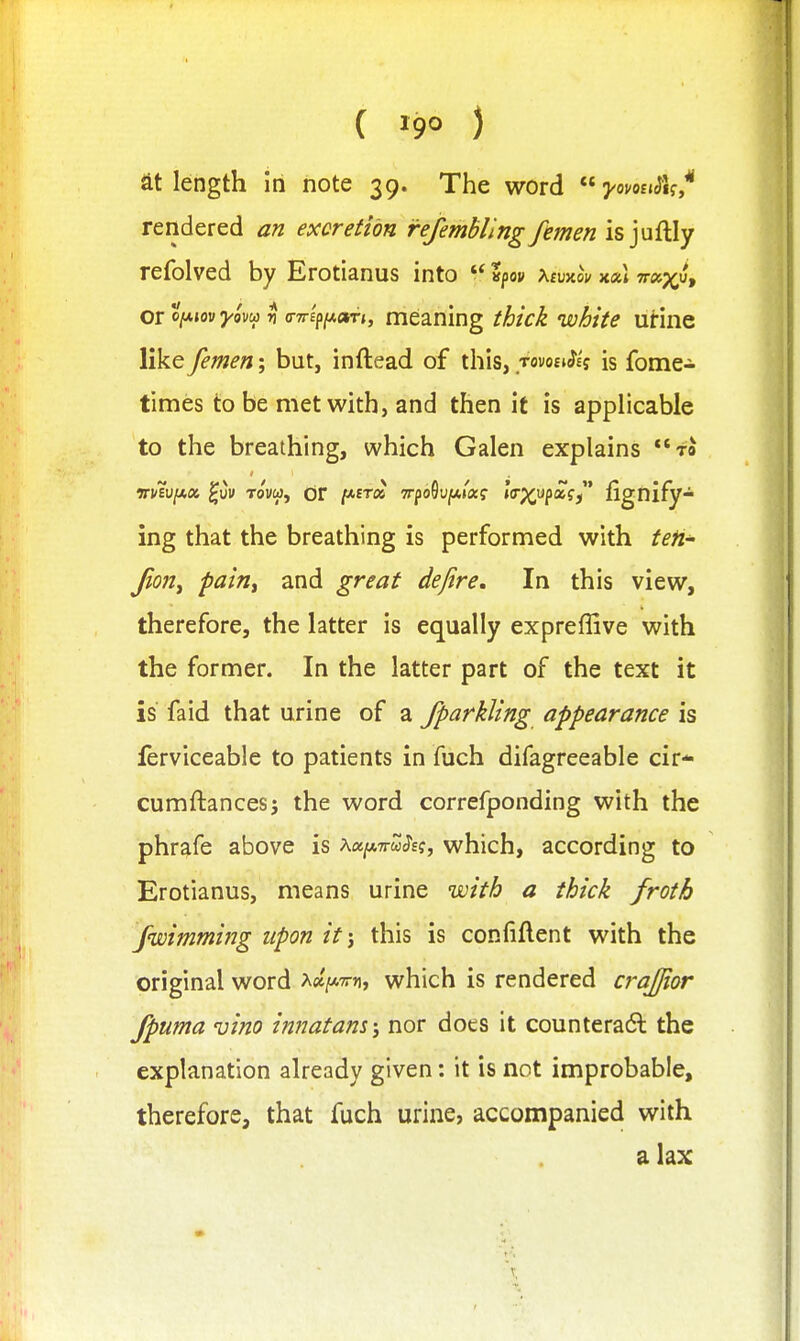 ( ) at length in note 39. The word j'omjJ'if* rendered an excretion fefemhllng femen isjuftly refolved by Erotianus into ?po» XfuxoV x«i 7r»;^u, Qitlf.my'awn 'yTT^\i.(XTi, meaning thick white urine like femen; but, inftead of this, tovo£»^£j is fome- times to be met with, and then it is applicable to the breathing, which Galen explains to TTuiviAK ^vv Tovo), OF /*ET« TrpoOun*/*? »(rp^up«fj fignify- ing that the breathing is performed with ten' Jion^ pain^ and great defire. In this view, therefore, the latter is equally expreffive with the former. In the latter part of the text it is fa id that urine of a fparkUng appearance is lerviceable to patients in fuch difagreeable cir* cumftancesj the word correfponding with the phrafe above is \ot[A7ru^e;, which, according to Erotianus, means urine with a thick froth fwimming upon it; this is confiftent with the original word >^ct[/.7rn, which is rendered crajjior fpuma vino innatam; nor does it counteradl the explanation already given: it is not improbable, therefore, that fuch urine, accompanied with a lax