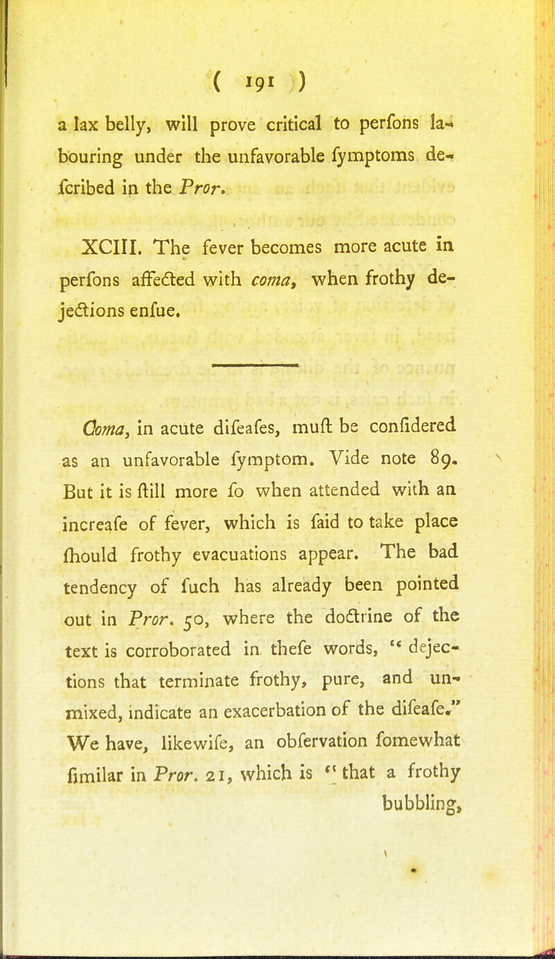 ( '9' ) a lax belly, will prove critical to perfons la-* bouring under the unfavorable fymptoms de- fcribed ip the Pror, XCIII. The fever becomes more acute in perfons afFeded v^^ith coma, when frothy de- jections enfue. domaj in acute difeafes, muft be confidered as an unfavorable fymptom. Vide note 89. But it is ftill more fo when attended with an increafe of fever, which is faid to take place (hould frothy evacuations appear. The bad tendency of fuch has already been pointed out in Pror. 50, where the dodtrine of the text is corroborated in thefe words, ** dejec- tions that terminate frothy, pure, and un- mixed, indicate an exacerbation of the difeafe, We have, likewife, an obfervation fomewhat fimilar in Pror. 21, which is that a frothy bubbling.