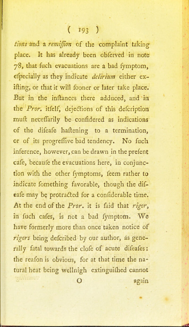 !ions and a retniffion of the complaint taking place. It has already been obferved in note 78, that fuch evacuations are a bad fymptom, efpecially as they indicate delirium either ex- ifting, or that it will fooner or later take place. But in the inftances there adduced, and in the Pror, itfelf, dejedions of this defcription muft neceffarily be confidered as indications of the difeafe haftening to a termination, or of its progreffive bad tendency. No fuch inference, however, can be drawn in the prefent cafe, becaufe the evacuations here, in conjunc- tion with the other fymptoms, feem rather to indicate fomething favorable, though the dif- eafe may be protradled for a confiderable time. At the end of the Pror, it is faid that rigor, in fuch cafes, is not a bad fymptom. We have formerly more than once taken notice of rigors being defcribcd by our author, as gene- rally fatal towards the clofe of acute difeafes: the reafon is obvious, for at that time the na- tural heat being wellnigh extinguiflied cannot