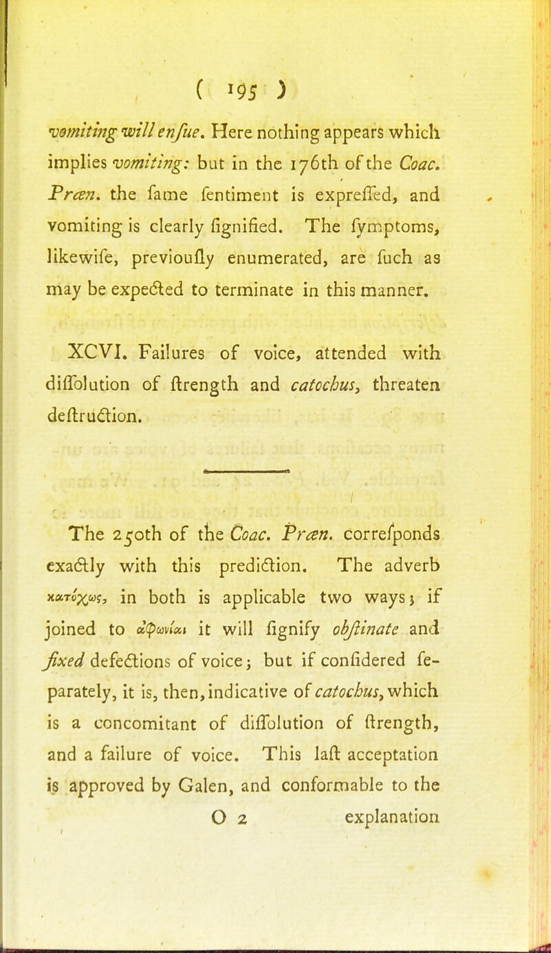 ( ^95 ) 'vomiting willenfue. Here nothing appears which imphes vomiting: but in the 176th of the Coac. Preen, the fame fentiment is expreffed, and vomiting is clearly fignified. The fymptoms, likewife, previoufly enumerated, are fuch as may be expedled to terminate in this manner. XCVI. Failures of voice, attended with diffolution of ftrength and catechus^ threaten deflrudlion. The 250th of the Coac. Pran. correfponds cxa6tly with this predicflion. The adverb xuToxug, in both is applicable two waysj if joined to oK^wUi it will fignify objiinate and fixed defections of voice j but if confidered fe- parately, it is, then,indicative of catochus^yN\\\^ is a concomitant of difToIution of ftrength, and a failure of voice. This laft acceptation is approved by Galen, and conformable to the O 2 explanation