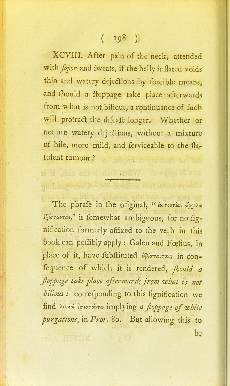 XCVIII. After pain of the neck, attended with fopor and fweats, if the belly inflated voids thin and watery dejedions by forcible means, and fhould a ftoppage take place afterwards from what is not bilious, a continuance of fuch will protradl the difeafe longer. Whether or not are- watery dejedions, without a mixture of bile, more mild, and ferviceable to the fla^- tulent tumour? The plirafe in the original, ^^h-rax^-vim a.-/a-Ko>, l^/(rT«f/T«», is fomewhat ambiguous, for no fig- nification formerly affixed to the verb in this book can poffibly apply: Galen and Fo^fius, in place of it, have fubftituted i(pi<TTavTai; m con- fequence of which it is rendered, Jhou/d a Jiopfage take place afterwards from what is not bilious: correfponding to this fignification we find Afujta mo-TaW implying a Jioppage of white purgations^ in Fror, 80. But allowing this to be