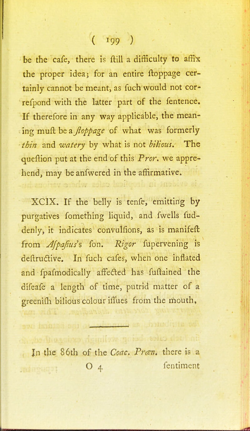 ' be the cafe, there is ftill a difficulty to affix the proper ideaj for an entire ftoppage cer- tainly cannot be meant, as fuch would not cor- refpond with the latter part of the fentence. If therefore in any way applicable, the mean- ing muft be ay?^/'/'^?^^ of what was formerly thin and watery by what is not biiious. The queftion put at the end of this Pror. we appre- hend, may beanfwered in the affirmative. XCIX. If the belly is tenfe, emitting by purgatives fomething liquid, and fwells fud- denly, it indicates convulfions, as is manifeft from Ajpajius\ fon. Rigor fupervening is deftrudive. In fuch cafes, when one inflated and fpafmodically affeded has fuftained the difeafe a length of time, putrid matter of a greeni(h bilious colour iflues from the rhouth. Jn the 86th of the Coac, Preen, there is a O 4 fentiment