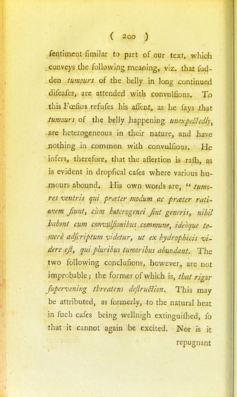 fentimcnt fimllar to part of our text, which . conveys the following meaning, viz. that fud- den tumours of the belly in long continued difeafes,. gre attended with convuifions. To this Fcefius refufes his allent, as he fays .that tumours of the belly happenipg unex.peBedly^ .are heterogeneous in their nature, and have nothing in .pommon with convulfions. He infers, therefore, that the aflertion is rafh, as is evident in dropfical cafes where various hu- .mours abound. His own words are, tumo- res 'Dentris qui prceter modum ac prater rati^ mem fiunt^ cum h^firogenei Jint generis^ nihil habent cum coTivillfionibus . comnmnej ideoque te- viere adjcriptum videtur, ut ex hydrophicis vi- dere ejly qui pluribm tumoribus abunda7it. The two following conclufions, however, are not improbable,- the former of which is, that rigor Jupervening threatens dejiruBion, This may be attributed, as formerly, to the natural heat in fuch cafes being wellnigh extinguilhed, fo that it cannot again be excited. Nor is it repugnant