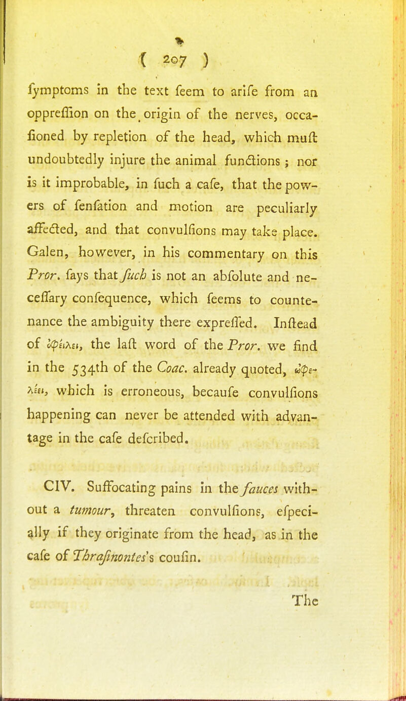 fymptoms in the text feem to arife from an oppreffion on the origin of the nerves, occa- fioned by repletion of the head, which muft undoubtedly injure the animal fundions; nor is it improbable, in fuch a cafe, that the pow- ers of fenfation and motion are peculiarly afFeded, and that convulfions may take place. Galen, however, in his commentary on this Fror. fays that fuch is not an abfolute and ne- celTary confequence, which feems to counte- nance the ambiguity there expreffed. Inftead of l^'uxti, the laft word of the Pror. we find in the 534th of the Coac. already quoted, u(pB- A££», which is erroneous, becaufe convulfions happening can never be attended with advan- tage in the cafe defcribed. CIV. Suffocating pains in the fauces with- out a tumour, threaten convulfions, efpeci- ally if they originate from the head, as in the cafe of Thrafinontesi coufin. The