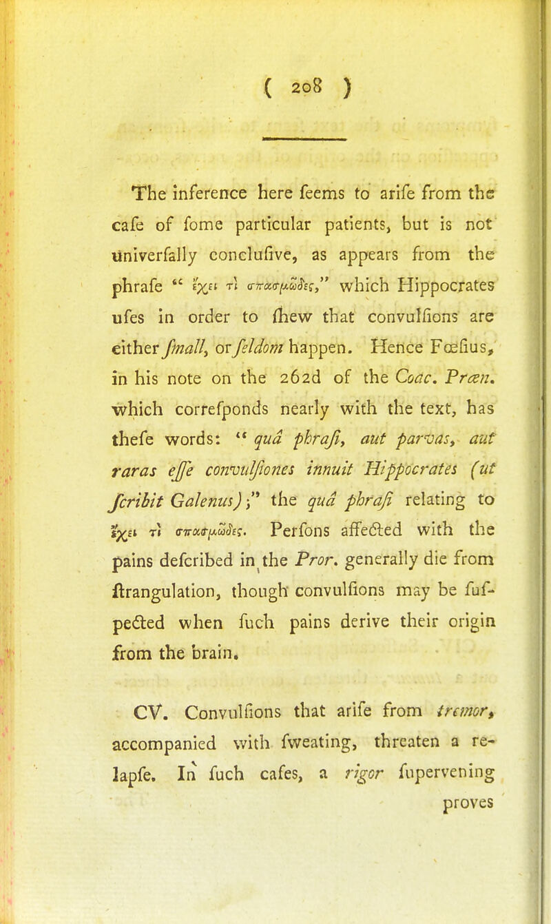 The inference here feems to arife from the cafe of fome particular patients, but is not tiniverfally conclufive, as appears from the phrafe  e'x (nrci(s-iJ,uSsq which Hippocrates ufes in order to (liew that convulfions are either fmalli ovfeldom happen. Hence Foefius, in his note on the 262d of the Coac, Pran, which correfponds nearly with the text, has thefe words:  qua phrajiy aut par'vas, aut raras ejfe conmlfwnes innuit Hippocrates (ut fcribit Galenus) /' the qua phrafi relating to ip^a T» ffvoifiA^u^e;. Perfons afFedled with the pains defcribed in^ the Pror, generally die from ftrangulation, though convulfions may be fuf- pefted when fuch pains derive their origin from the brain. CV. Convulfions that arife from tremor, accompanied with fweating, threaten a re- lapfe. In fuch cafes, a rigor fupervening proves