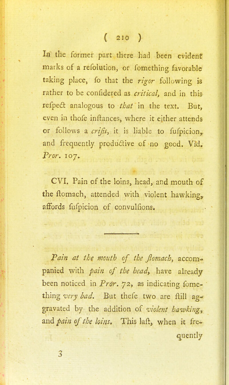 In the former part there had been evident marks of a refalution, or fomething favorable taking place, fo that the rigor follovs^ing is rather to be confidered as critical, and in this refped analogous to that in the text. But, even in thofe inftances, where it either attends or follows a crijis^ it is hable to fufpicion,, and frequently produ'dive of no good. Vi'd, Fror. 107* CVI. Pain of the loins, head, and mouth of the ftomach, attended with violent hawking, affords fufpicion of convulfions. Pain at the mouth of the Jlomach, accom- panied with pain of the head, have already been noticed in Pror. 72, as indicating fome- thing very bad. But thefe two are ftill ag- gravated by the addition of violent hawhrig^ and pain of the loins^ This laft, when it fre- quently 3