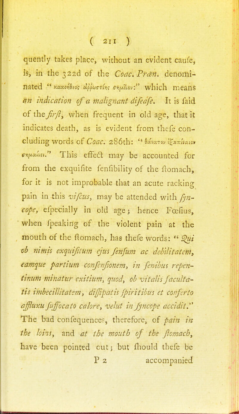 ( ) quentiy takes place, without an evident caufe, is, in the 322d of the Coac.Frczn, denomi- nated  Kaxon'Osof ap'pWti'}!? (j-r/AEiov: which means an indication of a malignant difeafe» It is faid of the Jir/}, when frequent in old age, that it indicates death, as is evident from thefe con- cluding words of CoaC. 286th: ^oimTov l^XTvivaioi cniJMtvu. This effedt may be accounted for from the exquifite fenfibility of the flomach, for it is not improbable that an acute racking pain in this vifcus, may be attended with fyn- cope, efpecially in old age 3 hence Foefius, when fpeaking of the violent pain at the mouth of the ftomach, has thefe words: *' ^i vb nimh exquifuwn ejus fenfum ac debilitatcm, eamque partium confcnjioneniy in fe?jibus repen- tinum minatur exitium, qiiod^ oh vitalis Jacidta^ tis imbccillitate?n f dijjipatis fpiritibiis et confer to afluxu fuffocato calore, velut in fyncope accidit.^^ The brad confequence?, therefore^ of pain in the loi'iSy and at the mouth of the Jlomach, have been pointed cutj but fliould thefe be P 2 accompanied