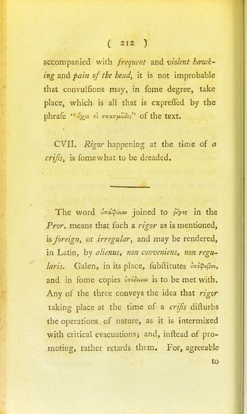 accompanied with frequent and violent hawk' ing and pain of the head^ it is not improbable that convulfions may, in fome degree, take place, which is all that is expreffed by the phrafe  tI o-Trao-iuwiJf,''' of the text. CVII. Mgor happening at the time of a criJiSi is fomewhat to be dreaded. The word uTra^wev joined to p»Vo? in the Fror. means that fuch a rigor as is mentioned, is foreign^ or irregular ^ and may be rendered, in Latin, by alienus, non cowueniens, 7ion regu^ laris, Galen, in its place, fubftitutes v7re(po(2oVf and in fome copies vrro^imu is to be met with. Any of the three conveys the idea that rigor taking place at the time of a cri/is difturbs the operations, of nature, as it is intermixed with critical evacuations} and, inftead of pro- moting, rather retards them. For, agreeable to