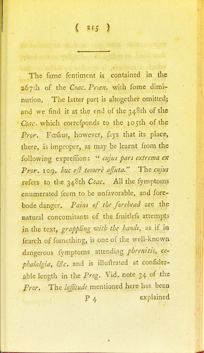 { ^'5 ) The fame fentiment is contained in the a67th of the Coac, 'Preen, with fome dimi- nution.« The latter part is altogether omitted; and we find it at the end of the 348th of the Coac. which correfponds to the jo5th of the Pror. Fccfius, however, fays that its place, there, is improper, as may be learnt from the following expreffion :  ciijus pars extrema ex Pror, 109, hue eft temere ajfuta. The cujus refers to the 348th Coac. All the fymptoms enumerated feem to be unfavorable, and fore- bode danger. Pai?is of the forehead are the natural concomitants of the fmitlefs attempts in the text, grappling with the hands, as if, in fearch of fomething, is one of the well-known dangerous fymptoms attending phrenitis, ce- phalalgia, &c. and is illuftraled at confider- able length in the Prog. Vid. note 34 of the Pror, The lajjitude mentioned here has been P 4 explained