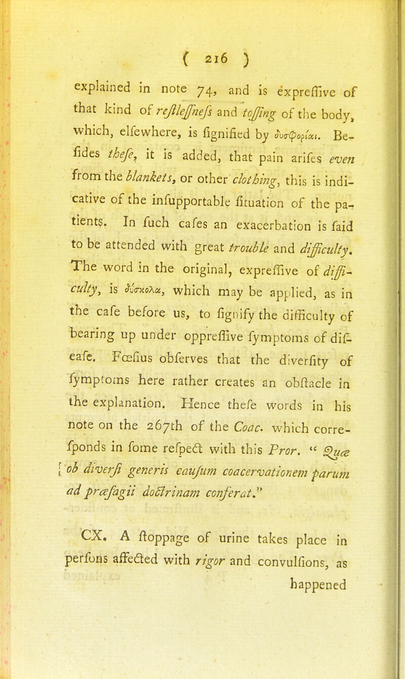 explained in note 74, and is expreffive of that kind of rejilejfnefs and 'tojfing of the body, which, elfewhere, is fignified by ^V^pop/a,. Be- fides thefe, it is added, that pain arifes even from the blankets, or other clothing, this is indi- cative of the infupportable fituation of the pa- tient?. In fuch cafes an exacerbation is faid to be attended with great trouble and difficulty. The word in the original, expreffive of diffi^ culty, is c^uVxoXa, which may be applied, as in the cafe before us, to fignify the difficulty of bearing up under oppreffive fymptoms of dif- eafc. Fosfius obferves that the diverfity of fymptoms here rather creates an obftacle in the explanation. Hence thefe words in his note on the 267th of the Coac which corre- fponds in fome refpedt with this Pror,  [ ob diverfi generis caujum coacervationem parum ad prcefagii doBrinam conferat. ex. A ftoppage of urine takes place in perfons affeded with rigor and convulfions, as happened