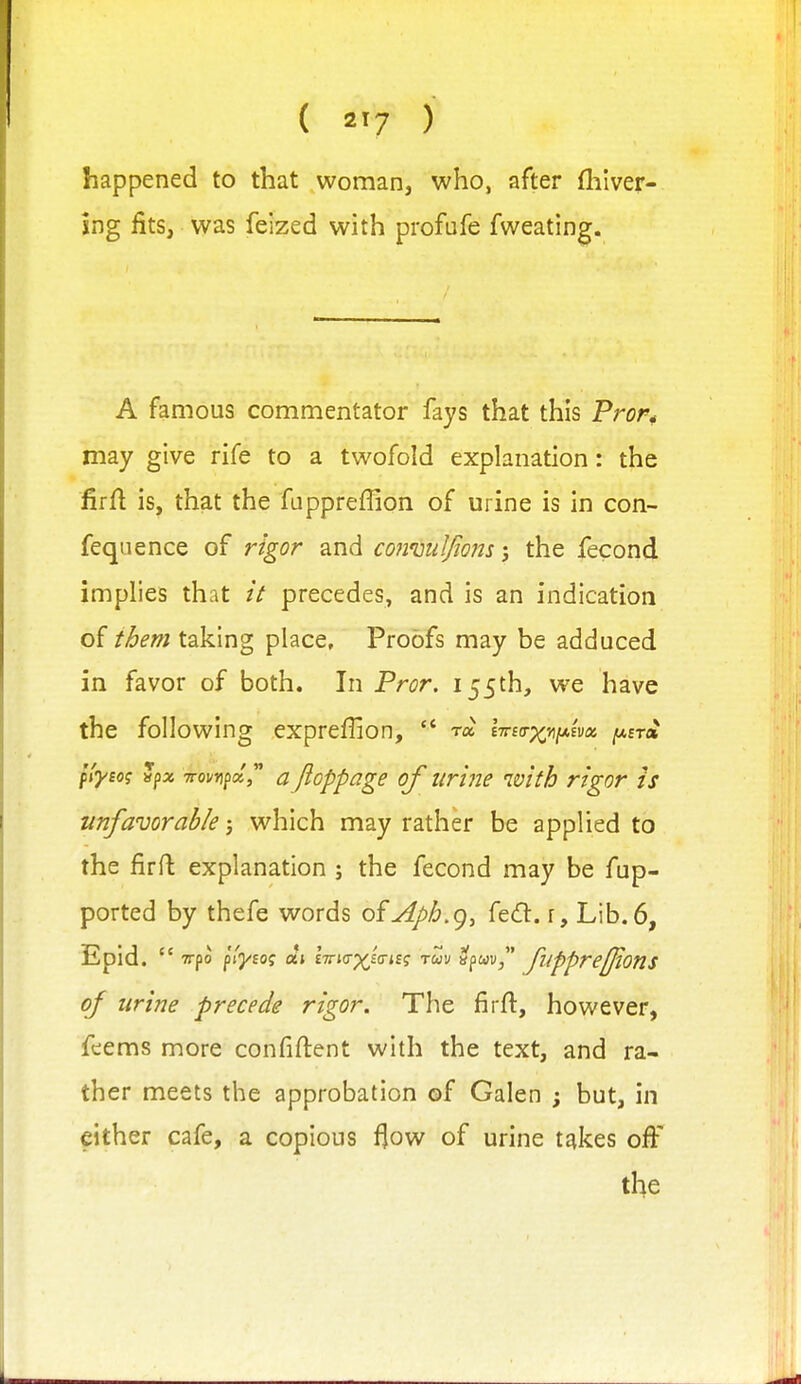 happened to that woman, who, after fhlver- 5ng fits, was feized with profofe fweating. A famous commentator fays that this Pror* may give rife to a twofold explanation: the firft is, that the fuppreffion of urine is in con- feqiience of rigor and coimiiljiomthe fecond implies that // precedes, and is an indication of them taking place. Proofs may be adduced in favor of both. In Fror. 155th, we have the following expreffion,  ra i7na-xviJt.ivai /aet* fi-yeo? vpx TToi/upa, a floppage of urine with rigor is unfavorable-, which may rather be applied to the firft explanation ; the fecond may be fup- ported by thefe words ofAph.g, fecft. f. Lib. 6, id.  TTpo p'tj/Eof aj £7rj(rp^£tri£? ruv apwu/' fupprefjtons of urine precede rigor. The firft, however, fcems more confiftent with the text, and ra- ther meets the approbation of Galen ; but, in either cafe, a copious f^ow of urine takes ofi:'