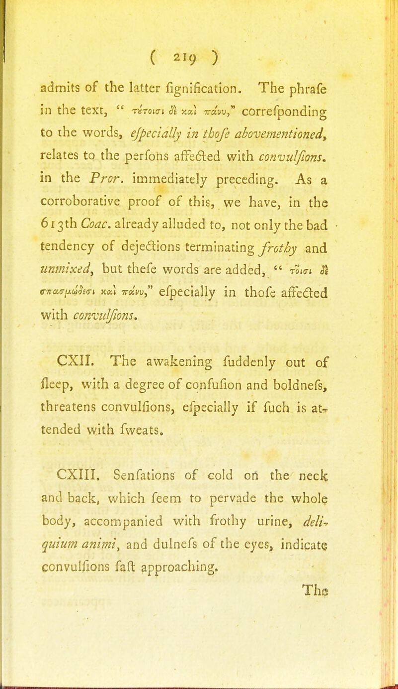 admits of the latter fignification. The phrafe in the text,  TSTOio-j SI y.a] 7r«w, correfponding to ihe words, ejpecially in thofe abovementioned, relates to the perfohs affefted with convulfions, in the Pror, immediately preceding. As a corroborative proof of this, we have, in the 613th Coac. already alluded to, not only the bad tendency of dejedions terminating frothy and unmixed, but thefe words are added,  tojo-i ^£ <nra<T^(I>h(n xal ttkw efpecially in thofe affeded with conTidfions, CXII. The awakening fuddenly out of fleep, with a degree of confulion and boldnefs, threatens convulfions, efpecially if fuch is at-r tended with fweats. CXIII. Senfations of cold oil the neclc and back, which feem to pervade the whole body, accompanied with frothy urine, deli- quium animi^ and dulnefs of the eyes, indicate convulfions faft: approaching.