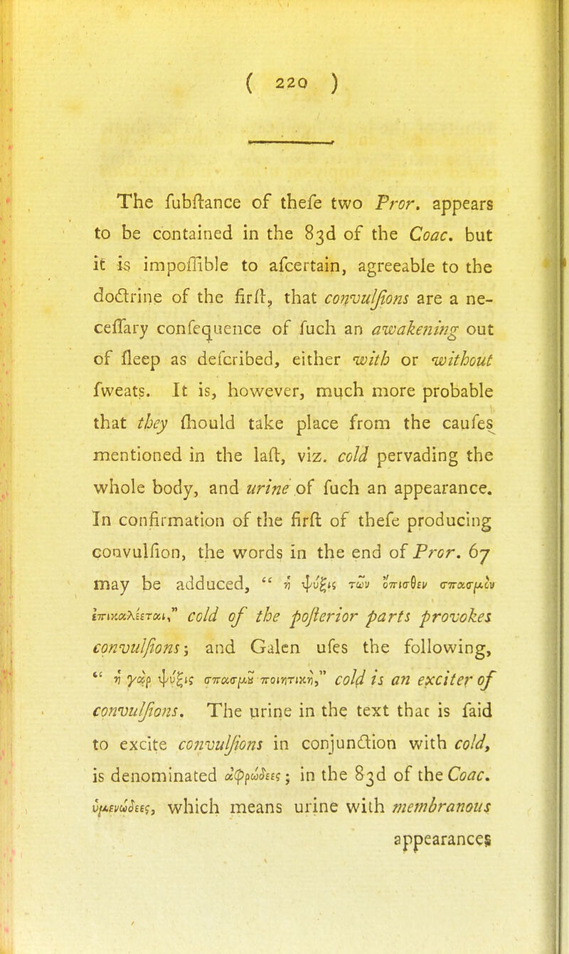 The fubftance of thefe two Pror. appears to be contained in the 83d of the Coac. but it is impoffible to afcertain, agreeable to the dodtrine of the firfl, that convuljtons are a ne- ceffary confequence of fuch an aivakenitig out of lleep as defcribed, either with or without fweats. It is, however, much more probable that they fliould take place from the caufes mentioned in the lad, viz. cold pervading the whole body, and urine pi fuch an appearance. In confirmation of the firft of thefe producing coavulfion, the words in the end of Pror. 67 may be adduced,  5? -^v^n rm oVjo-Sf^ (nrxa-fA^v tTTiyMXieToci cold of the pojiej'ior parts proiokei conviilfions; and Galen ufes the following, *' ri -yc^f ^^^i? o-7r«(r/AB 7roiJiTJX55, coM is an exciter of cgnvuljions. The urine in the text that is faid to excite convuljiom in conjundion with coldy is denominated acppw^Et?; in the 83d of theCc^^r. vfAsvuSes^, which means urine with membranous appearances